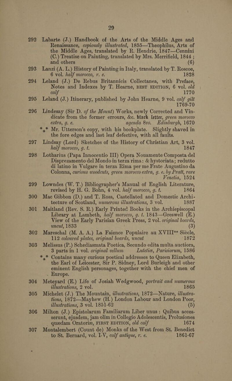 292 297 298 304 305 29 Labarte (J.) Handbook of the Arts of the Middle Ages and Renaissance, copiously illustrated, 1855—Theophilus, Arts of the Middle Ages, translated by R. Hendrie, 1847—Cennini (C.) Treatise on Painting, translated by Mrs. Merrifield, 1844 ; and others | (6) Lanzi (A. L.) History of Painting in Italy, translated by T. Roscoe, 6 vol. half morocco, 7. @. 1828 Leland (J.) De Rebus Britannicis Collectanea, with Preface, Notes and Indexes by T. Hearne, BEST EDITION, 6 vol. old calf 1770 Leland (J.) Itinerary, published by John Hearne, 9 vol. calf gilt 1769-70 Lindesay (Sir D. of the Mount) Works, newly Corrected and Vin- dicate from the former errours, &amp;c. black letter, green morocco extra, g. e. agenda 8vo. Edinburgh, 1670 *,* Mr. Utterson’s copy, with his bookplate. Slightly shaved in the fore edges and last leaf defective, with all faults. Lindsay (Lord) Sketches of the History of Christian Art, 3 vol. half morocco, g. t. 1847 Lotharius (Papa Innocentio III) Opera Nouamente Composta del Disprezamento del Mondo in terza rima: &amp; hystoriata; redutto di latino in Vulgare in terza Rima per me Frate Augustino da Colonna, curious woodcuts, green morocco extra, g. e. by Pratt, rare Venetia, 1524 Lowndes (W. T.) Bibliographer’s Manual of English Literature, revised by H. G. Bohn, 4 vol. half morocco, g. t. 1864 Mac Gibbon (D.) and T. Ross, Castellated and Domestic Archi- tecture of Scotland, nwmerous illustrations, 3 vol. 1887 Maitland (Rev. S. R.) Early Printed Books in the Archiepiscopal Library at Lambeth, half morocco, g. t. 1843—Greswell (E.) View of the Early Parisian Greek Press, 2 vol. original boards, uncut, 1833 (3) Mareschal (M. A. A.) La Faience Populaire au XVIII™* Siécle, 112 coloured plates, original boards, uncut 1872 Melissus (P.) Schediasmata Poetica, Secundo edita multa auctiora, 3 parts in 1 vol. original vellum Lutetiw, Parisiorum, 1586 *,* Contains many curious poetical addresses to Queen Elizabeth, the Earl of Leicester, Sir P. Sidney, Lord Burleigh and other eminent English personages, together with the chief men of . Europe. Meteyard (E.) Life of Josiah Wedgwood, portrait and numerous illustrations, 2 vol. 1865 Michelet (J.) The Mountain, dlustrations, 1872—Nature, illustra- tions, 1872—-Mayhew (H.) London Labour and London Poor, illustrations, 3 vol. 1851-62 (5) Milton (J.) Epistolarum Familiarum Liber unus: Quibus acces- serunt, ejusdem, jam olim in Collegio Adolescentis, Prolusiones _ quedam Oratoriz, FIRST EDITION, old calf 1674 Montalembert (Count de) Monks of the West from St. Benedict