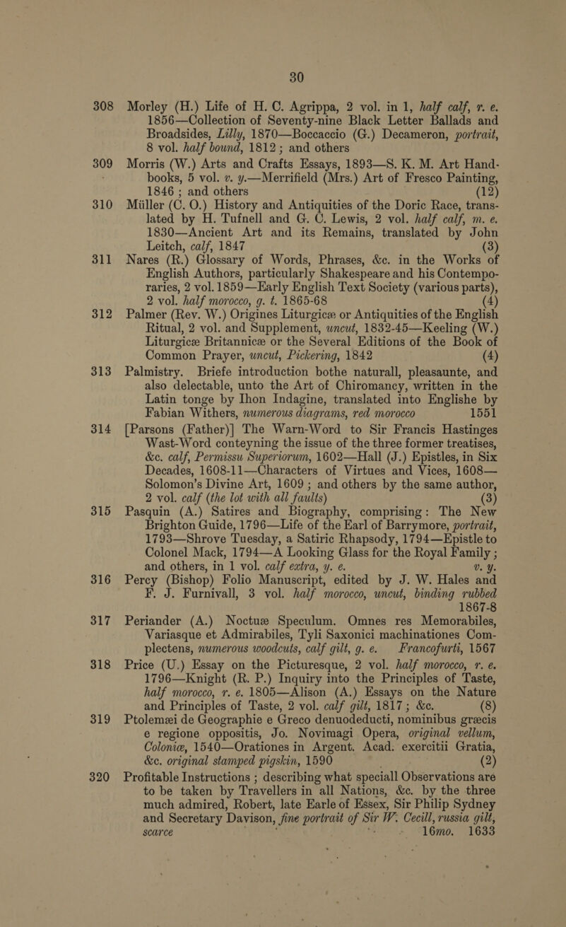 308 309 310 311 312 313 314 315 316 317 318 319 320 30 Morley (H.) Life of H.C. Agrippa, 2 vol. in 1, half calf, 1. e. 1856—Collection of Seventy-nine Black Letter Ballads and Broadsides, Lally, 1870—Boccaccio (G.) Decameron, portrait, 8 vol. half bound, 1812; and others Morris (W.) Arts and Crafts Essays, 1893—S. K. M. Art Hand- books, 5 vol. v. y.—Merrifield (Mrs.) Art of Fresco Painting, 1846 ; and others (12) Miiller (C. O.) History and Antiquities of the Doric Race, trans- lated by H. Tufnell and G. C. Lewis, 2 vol. half calf, m. e. 1830—Ancient Art and its Remains, translated by John Leitch, calf, 1847 (3) Nares (R.) Glossary of Words, Phrases, &amp;c. in the Works of English Authors, particularly Shakespeare and his Contempo- raries, 2 vol. 1859—Early English Text Society (various pan 2 vol. half morocco, g. t. 1865-68 Palmer (Rev. W.) Origines Liturgice or Antiquities of the English Ritual, 2 vol. and Supplement, uncut, 1832-45—Keeling (W.) Liturgice Britannic or the Several Editions of the Book of Common Prayer, uncut, Pickering, 1842 (4) Palmistry. Briefe introduction bothe naturall, pleasaunte, and also delectable, unto the Art of Chiromancy, written in the Latin tonge by Ihon Indagine, translated into Englishe by Fabian Withers, numerous diagrams, red morocco 1551 [Parsons (Father)] The Warn-Word to Sir Francis Hastinges Wast-Word conteyning the issue of the three former treatises, &amp;e. calf, Permissu Superiorum, 1602—Hall (J.) Epistles, in Six Decades, 1608-11—Characters of Virtues and Vices, 1608— Solomon’s Divine Art, 1609 ; and others by the same author, 2 vol. calf (the lot with all faults) Pasquin (A.) Satires and Biography, comprising: The New Brighton Guide, 1796—Life of the Earl of Barrymore, portrait, 1793—Shrove Tuesday, a Satiric Rhapsody, 1794—Epistle to Colonel Mack, 1794—A Looking Glass for the Royal ae : and others, in 1 vol. calf extra, y. ¢. Percy (Bishop) Folio Manuscript, edited by J. W. Hales id FE. J. Furnivall, 3 vol. half morocco, uncut, binding rubbed 1867-8 Periander (A.) Noctuze Speculum. Omnes res Memorabiles, Variasque et Admirabiles, Tyli Saxonici machinationes Com- plectens, numerous woodcuts, calf gill, g. e. Francofurti, 1567 Price (U.) Essay on the Picturesque, 2 vol. half morocco, 1. e. 1796—Knight (R. P.) Inquiry into the Principles of Taste, half morocco, r. ¢. 1805—Alison (A.) Essays on the Nature and Principles of Taste, 2 vol. calf gilt, 1817; &amp;c. (8) Ptolemzi de Geographie e Greco denuodeducti, nominibus greecis e regione oppositis, Jo. Novimagi Opera, original vellum, Colonie, 1540—Orationes in Argent. Acad. exercitii Gratia, &amp;e. original stamped pigskin, 1590 (2) Profitable Instructions ; describing what speciall Observations are to be taken by Travellers in all Nations, &amp;c. by the three much admired, Robert, late Earle of Essex, Sir Philip Sydney and Secretary Davison, Jime portrait of Sir W. Cecill, russia gilt, scarce a 16mo. 1633