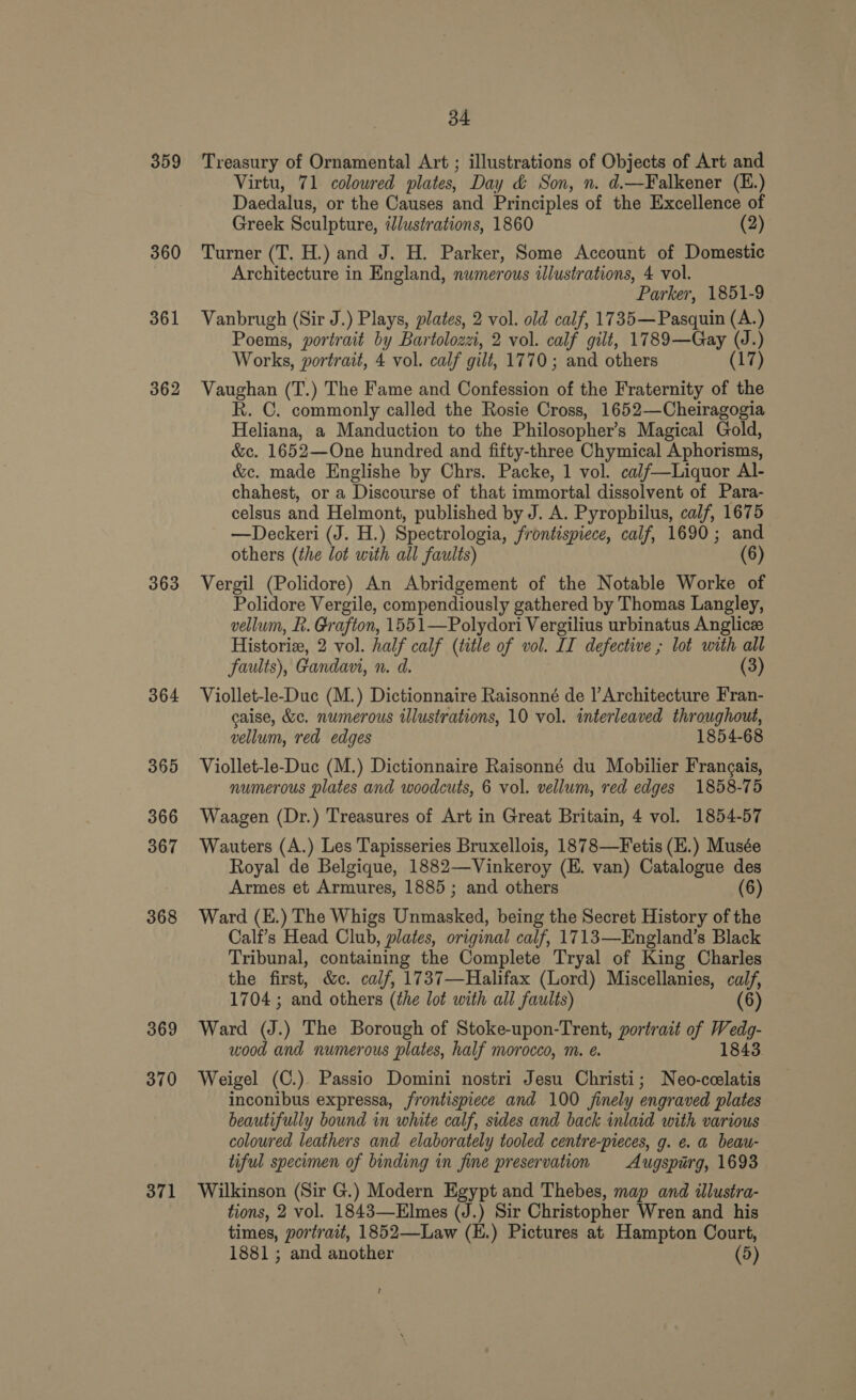 359 360 361 362 363 364 365 366 367 368 369 370 371 34 Treasury of Ornamental Art ; illustrations of Objects of Art and Virtu, 71 colowred plates, Day &amp; Son, n. d.—Falkener (E.) Daedalus, or the Causes and Principles of the Excellence of Greek Sculpture, illustrations, 1860 (2) Turner (T. H.) and J. H. Parker, Some Account of Domestic Architecture in England, numerous illustrations, 4 vol. Parker, 1851-9 Vanbrugh (Sir J.) Plays, plates, 2 vol. old calf, 1735—Pasquin (A.) Poems, portrait by Bartolozzi, 2 vol. calf gilt, 1789—Gay a ) Works, portrait, 4 vol. calf gilt, 1770; and others (17) Vaughan (T.) The Fame and Confession of the Fraternity of the R. C. commonly called the Rosie Cross, 1652—Cheiragogia Heliana, a Manduction to the Philosopher's Magical Gold, &amp;c. 1652—One hundred and fifty-three Chymical Aphorisms, &amp;c. made Englishe by Chrs. Packe, 1 vol. cajf—Liquor Al- chahest, or a Discourse of that immortal dissolvent of Para- celsus and Helmont, published by J. A. Pyrophilus, calf, 1675 —Deckeri (J. H.) Spectrologia, frontispiece, calf, 1690; and others (the lot with all faults) (6) Vergil (Polidore) An Abridgement of the Notable Worke of Polidore Vergile, compendiously gathered by Thomas Langley, vellum, R. Grafton, 1551—Polydori Vergilius urbinatus Anglicz Historiz, 2 vol. half calf (title of vol. IT defective ; lot with all faults), Gandavi, n. d. (3) Viollet-le-Duc (M.) Dictionnaire Raisonné de |’Architecture Fran- caise, &amp;c. numerous illustrations, 10 vol. interleaved throughout, vellum, red edges 1854-68 Viollet-le-Duc (M.) Dictionnaire Raisonné du Mobilier Francais, numerous plates and woodcuts, 6 vol. vellum, red edges 1858-75 Waagen (Dr.) Treasures of Art in Great Britain, 4 vol. 1854-57 Wauters (A.) Les Tapisseries Bruxellois, 1878—Fetis (E.) Musée Royal de Belgique, 1882——Vinkeroy (E. van) Catalogue des Armes et Armures, 1885; and others 6 Ward (E.) The Whigs Unmasked, being the Secret History of the Calf’s Head Club, plates, original calf, 1713—England’s Black Tribunal, containing the Complete Tryal of King Charles the first, &amp;e. calf, 1737—Halifax (Lord) Miscellanies, calf, 1704 ; and others (the lot with all faults) (6) Ward (J.) The Borough of Stoke-upon-Trent, portrait of Aire: wood and numerous plates, half morocco, m. e. 1843 Weigel (C.). Passio Domini nostri Jesu Christi; Neo-ccelatis inconibus expressa, frontispiece and 100 finely engraved plates beautifully bound in white calf, sides and back inlaid with various coloured leathers and elaborately tooled centre-pieces, g. e. a beau- tiful specimen of binding in fine preservation Augspirg, 1693 Wilkinson (Sir G.) Modern Egypt and Thebes, map and illustra- tions, 2 vol. 1843—Elmes (J.) Sir Christopher Wren and his times, portrait, 1852—Law (E.) Pictures at Hampton Court, 1881 ; and another (5) t