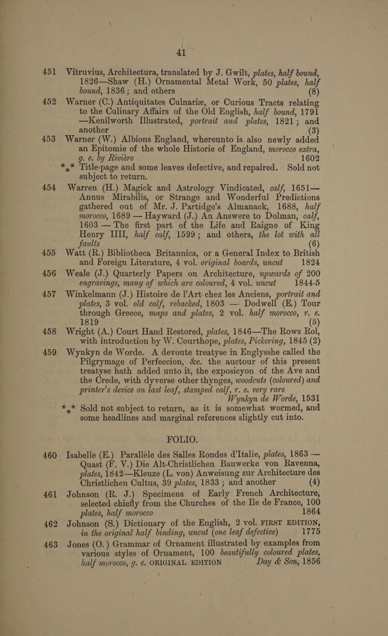 41 451 Vitruvius, Architectura, translated by J. Gwilt, plates, half bound, | 1826—Shaw (H.) Ornamental Metal Work, 50 plates, half bound, 1836; and others (8) 452 Warner (C.) Antiquitates Culnarie, or Curious Tracts relating to the Culinary Affairs of the Old English, half bound, 1791 —Kenilworth Illustrated, portrait and plates, 1821; and another (3) 453 Warner (W.) Albions England, whereunto is also newly added an Epitomie of the whole Historie of England, morocco extra, g. @. dy Riviere 1602 *,* Title-page and some leaves defective, and repaired. Sold not subject to return. 454 Warren (H.) Magick and Astrology Vindicated, calf, 1651— Annus Mirabilis, or Strange and Wonderful Predictions gathered out of Mr. J. Partidge’s Almanack, 1688, half morocco, 1689 — Hayward (J.) An Answere to Dolman, calf, 1603 — The first part of the Life and Raigne of King Henry IIII, half calf, 1599; and others, the lot with all Faults (6) 455 Watt (R.) Bibliotheca Britannica, or a General Index to British and Foreign Literature, 4 vol. original boards, uncut 1824 456 Weale (J.) Quarterly Papers on Architecture, wpwards of 200 engravings, many of which are coloured, 4 vol. uncut 1844-5 457 Winkelmann (J.) Histoire de l’Art chez les Anciens, portrait and plates, 3 vol. old calf, rebacked, 1803 —. Dodwell (K.) Tour through Greece, maps and plates, 2 vol. half morocco, 1, @. 1819 (5) 458 Wright (A.) Court Hand Restored, plates, 1846—The Rows Rol, with introduction by W. Courthope, plates, Pickering, 1845 (2) 459 Wynkyn de Worde. A devoute treatyse in Englysshe called the Pilgrymage of Perfeccion, &amp;c. the auctour of this present treatyse hath added unto it, the exposicyon of the Ave and the Crede, with dyverse other thynges, woodcuts (coloured) and printer’s device on last leaf, stamped calf, r. e. very rare Wynkyn de Worde, 1531 *,* Sold not subject to return, as it is somewhat wormed, and some headlines and marginal references slightly cut into. FOLIO. 460 Isabelle (E.) Paralléle des Salles Rondes d’Italie, plates, 1863 — Quast (F. V.) Die Alt-Christlichen Bauwerke von Ravenna, plates, 1842—Kleuze (L. von) Anweisung zur Architecture des Christlichen Cultus, 39 plates, 1833 ; and another (4) 461 Johnson (R. J.) Specimens of Early French Architecture, selected chiefly from the Churches of the Ile de France, 100 plates, half morocco 1864 462 Johnson (S.) Dictionary of the English, 2 vol. FIRST EDITION, in the original half binding, uncut (one leaf defective) 1775 463 Jones (O.) Grammar of Ornament illustrated by examples from various styles of Ornament, 100 beautifully colowred plates, half morocco, g. €. ORIGINAL EDITION Day &amp; Son; 1856