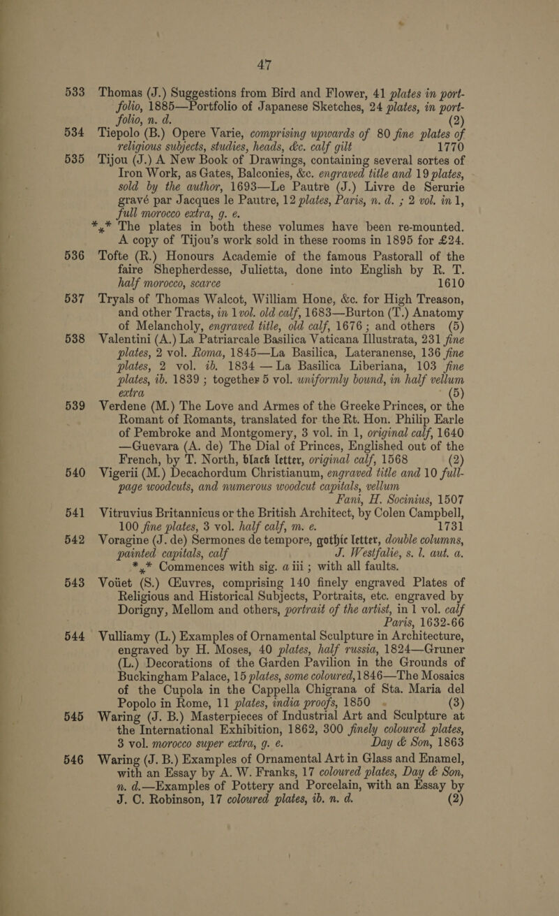 — = 533 534 535 536 537 538 539 540 541 542 543 544 545 546 47 Thomas (J.) Suggestions from Bird and Flower, 41 plates in port- folio, 1885—Portfolio of Japanese Sketches, 24 plates, in port- folio, n. d. (2) Tiepolo (B.) Opere Varie, comprising upwards of 80 fine plates of religious subjects, studies, heads, he. calf gilt 1770 Tijou (J.) A New Book of Drawings, containing several sortes of Tron Work, as Gates, Balconies, &amp;c. engraved title and 19 plates, - sold by the author, 1693—Le Pautre (J.) Livre de Serurie gravé par Jacques le Pautre, 12 plates, Paris, n.d. ; 2 vol. in 1, full morocco extra, g. e. A copy of Tijou’s work sold in these rooms in 1895 for £24. Tofte (R.) Honours Academie of the famous Pastorall of the faire Shepherdesse, Julietta, done into English by R. T. half morocco, scarce ; 1610 Tryals of Thomas Walcot, William Hone, &amp;c. for High Treason, and other Tracts, in 1 vol. old calf, 1683—Burton (T.) Anatomy of Melancholy, engraved title, old calf, 1676; and others (5) Valentini (A.) La Patriarcale Basilica Vaticana Illustrata, 231 fine plates, 2 vol. Roma, 1845—La Basilica, Lateranense, 136 fine plates, 2 vol. 1b. 1834 — La Basilica Liberiana, 103 fine plates, ib. 1839 ; together 5 vol. uniformly bound, in half vellum extra * (5) Verdene (M.) The Love and Armes of the Greeke Princes, or the Romant of Romants, translated for the Rt. Hon. Philip Earle of Pembroke and Montgomery, 3 vol. in 1, original calf, 1640 —Guevara (A. de) The Dial of Princes, Englished out of the French, by T. North, black letter, original calf, 1568 (2) Vigerii (M.) Decachordum Christianum, engraved title and 10 full- page woodcuts, and numerous woodcut capitals, vellum Fani, H. Socinius, 1507 Vitruvius Britannicus or the British Architect, by Colen Campbell, 100 fine plates, 3 vol. half calf, m. e. 1731 Voragine (J. de) Sermones de tempore, gothic letter, double columns, painted capitals, calf J. Westfalie, s. 1. aut. a. *.* Commences with sig. a iii ; with all faults. Voiiet (S.) Ciuvres, comprising 140 finely engraved Plates of Religious and Historical Subjects, Portraits, etc. engraved by Dorigny, Mellom and others, portrait of the artist, in 1 vol. calf Paris, 1632-66 Vulliamy (L.) Examples of Ornamental Sculpture in Architecture, engraved by H. Moses, 40 plates, half russia, 1824—Gruner (L.) Decorations of the Garden Pavilion in the Grounds of Buckingham Palace, 15 plates, some coloured, 1846—The Mosaics of the Cupola in the Cappella Chigrana of Sta. Maria del Popolo in Rome, 11 plates, india proofs, 1850 . (3) Waring (J. B.) Masterpieces of Industrial Art and Sculpture at the International Exhibition, 1862, 300 finely coloured plates, 3 vol. morocco super extra, g. é. Day &amp; Son, 1863 Waring (J. B.) Examples of Ornamental Art in Glass and Enamel, with an Essay by A. W. Franks, 17 coloured plates, Day &amp; Son, n. d.—Examples of Pottery and Porcelain, with an Essay by J. ©. Robinson, 17 colowred plates, ib. n. d. (2)
