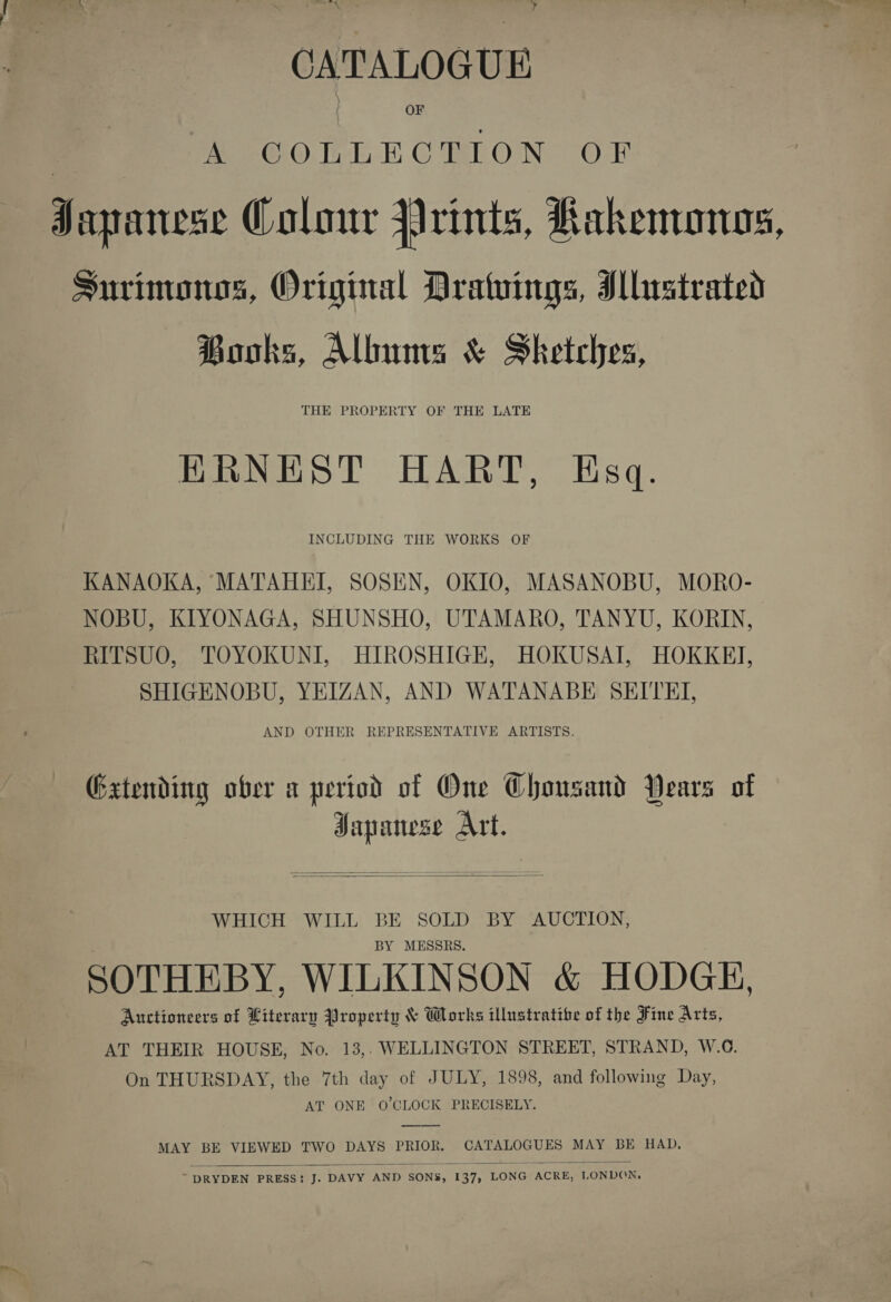 ! sei tial | fe ee ET ag NN , ny. CATALOGUE A COLLECTION OF Japanese Colour rints, Rakenonogs, Surinwonos, Original Drawings, I lrstrated Hooks, Albums &amp; Sketches, ERNEST HART, Esq. INCLUDING THE WORKS OF KANAOKA, MATAHEI, SOSEN, OKIO, MASANOBU, MORO- NOBU, KIYONAGA, SHUNSHO, UTAMARO, TANYU, KORIN, RITSUO, TOYOKUNI, HIROSHIGE, HOKUSAI, HOKKE, SHIGENOBU, YEIZAN, AND WATANABE SEITE, AND OTHER REPRESENTATIVE ARTISTS. Gxtending ober a period of One Chousand Years of Japanese Art.   WHICH WILL BE SOLD BY AUCTION, BY MESSRS. SOTHEBY, WILKINSON &amp; HODGE, Auctioneers of Literary Property &amp; Works illustratibe of the Fine Arts, AT THEIR HOUSE, No. 13,. WELLINGTON STREET, STRAND, W.O. On THURSDAY, the 7th day of JULY, 1898, and following Day, AT ONE O'CLOCK PRECISELY. MAY BE VIEWED TWO DAYS PRIOR. CATALOGUES MAY BE HAD. 