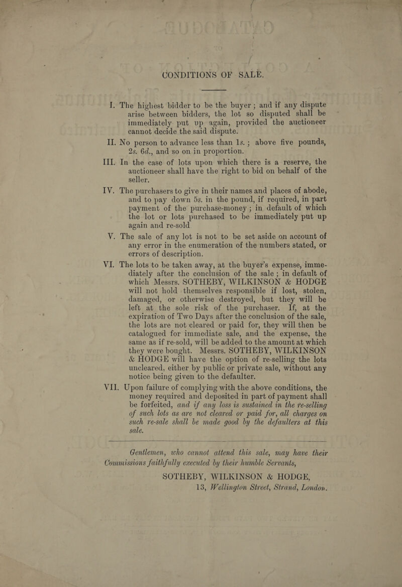 CONDITIONS OF SALE.  I. The highest bidder to be the buyer ; and if any dispute arise between bidders, the lot so disputed shall be immediately put up again, provided the auctioneer cannot decide the said dispute. II. No person to advance less than ls. ; above five pounds, 2s. 6d., and so on in proportion. III. In the case of lots upon which there is a reserve, the auctioneer shall have the right to bid on behalf of the seller, IV. The purchasers to give in their names and places of abode, and to pay down 5s. in the pound, if required, in part payment of the purchase-money ; in default of which the lot or lots purchased to be immediately put up again and re-sold V. The sale of any lot is not to be set aside on account of any error in the enumeration of the numbers stated, or errors of description. VI. The lots to be taken away, at the buyer’s expense, imme- diately after the conclusion of the sale ; in default of which Messrs. SOTHEBY, WILKINSON &amp; HODGE will not hold themselves responsible if lost, stolen, damaged, or otherwise destroyed, but they will be left at the sole risk of the purchaser. If, at the expiration of Two Days after the conclusion of the sale, the lots are not cleared or paid for, they will then be catalogued for immediate sale, and the expense, the same as if re-sold, will be added to the amount at which they were bought. Messrs. SOTHEBY, WILKINSON &amp; HODGE will have the option of re-selling the lots uncleared, either by public or private sale, without any notice being given to the defaulter. VII. Upon failure of complying with the above conditions, the money required and deposited in part of payment shall be forfeited, and if any loss is sustained in the re-selling of such lots as are not cleared or paid for, all charges on such re-sale shall be made good by the defaulters at this sale.  Gentlemen, who cannot attend this sale, may have their Commissions faithfully executed by their humble Servants, SOTHEBY, WILKINSON &amp; HODGE, 13, Wellington Street, Strand, London,