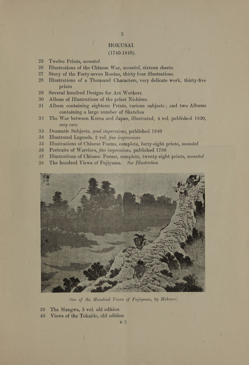 HOKUSAI. (1740-1849). Twelve Prints, mounted Illustrations of the Chinese War, mounted, sixteen sheets Story of the Forty-seven Ronins, thirty-four illustrations Illustrations of a Thousand Characters, very delicate work, thirty-five prints Several hundred Designs for Art Workers Album of Illustrations of the priest Nichiren Album containing eighteen Prints, various subjects; and two Albums containing a large number of Sketches The War between Korea and Japan, illustrated, 4 vol. published 1830, very rare Dramatic Subjects, good impressions, published 1840 Illustrated Legends, 2 vol. fine impressions Illustrations of Chinese Poems, complete, forty-eight prints, mounted Portraits of Warriors, fine impressions, published 1786 I}lustrations of Chinese Poems, complete, twenty-eight prints, mounted The hundred Views of Fujiyama. See Illustration  The Mangwa, 3 vol. old edition Beg