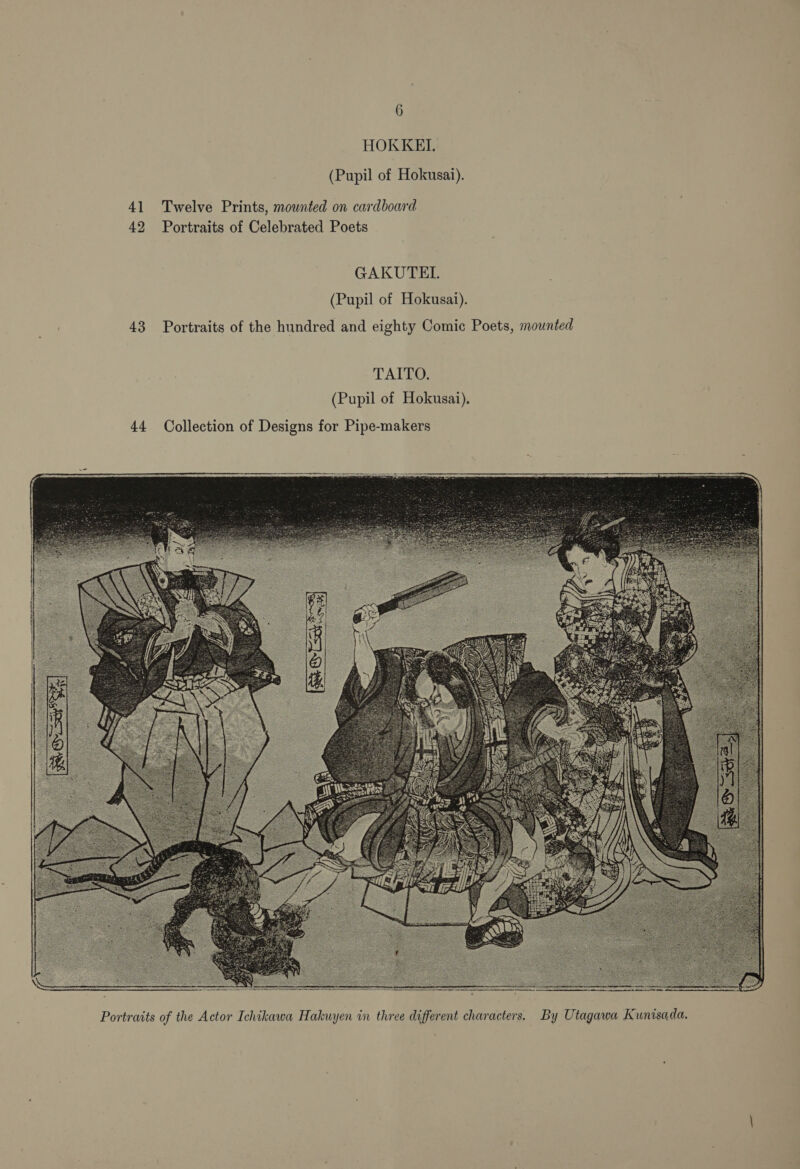 HOKKEI. (Pupil of Hokusai). 41 Twelve Prints, mounted on cardboard 42 Portraits of Celebrated Poets GAKUTETL (Pupil of Hokusai). 43 Portraits of the hundred and eighty Comic Poets, mounted TAITO. (Pupil of Hokusai). 44 Collection of Designs for Pipe-makers  Portraits of the Actor Ichikawa Hakuyen in three different characters. By Utagawa Kunisada.