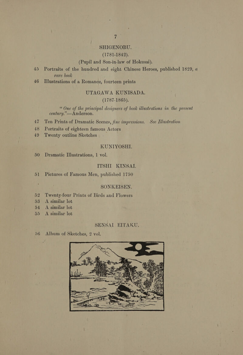 45 46 47 48 49 50 51 7 SHIGENOBU. (1781-1842). rare book Illustrations of a Romance, fourteen prints UTAGAWA KUNISADA. (1787-1865). century.”—Anderson. Ten Prints of Dramatic Scenes, fine impressions. Portraits of eighteen famous Actors Twenty outline Sketches KUNIYOSHI. Dramatic Illustrations, 1 vol. ITSHI KINSAT. Pictures of Famous Men, published 1750 SONKEISEN. Twenty-four Prints of Birds and Flowers A similar lot A similar lot A similar lot SENSAI EITAKU. Album of Sketches, 2 vol. See Illustration 