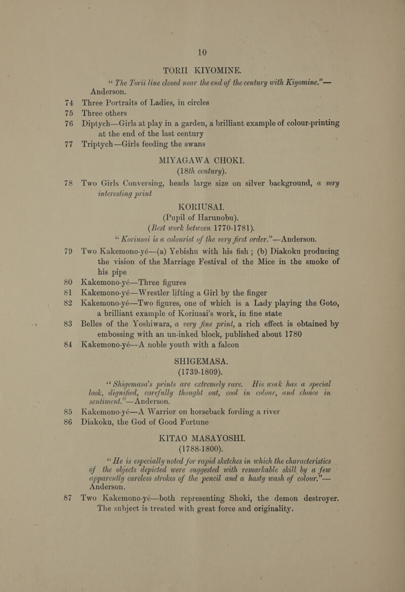 74 75 76 vi “I o 85 86 87 10 . TORIL KIYOMINE. “ The Torii line closed near the end of the century with Kiyomine.”— Anderson. Three Portraits of Ladies, in circles Three others Diptych—Girls at play in a garden, a brilliant example of colour-printing at the end of the last century Triptych—Girls feeding the swans MIYAGAWA CHOKI. (18th century). Two Girls Conversing, heads large size on silver background, a very interesting print KORIUSATI. (Pupil of Harunobu). (Best work between 1770-1781). “ Koriusat is a colourist of the very first order.”—Anderson. Two Kakemono-yé—(a) Yebishu with his fish ; (b) Diakoku producing the vision of the Marriage Festival of the Mice in the smoke of his pipe Kakemono-yé—Three figures Kakemono-yé— Wrestler lifting a Girl by the finger Kakemono-yé—Two figures, one of which is a Lady playing the Goto, a brilliant example of Koriusai’s work, in fine state Belles of the Yoshiwara, a very fine print, a rich effect is obtained by embossing with an un-inked block, published about 1780 Kakemono-yé—-A noble youth with a falcon SHIGEMASA. (1739-1809). ‘* Shigemasa’s prints are extremely rare. His work has a special look, dignified, carefully thought out, cool in colour, and choice in sentiment.” —Anderson. Kakemono-yé—A Warrior on horseback fording a river Diakoku, the God of Good Fortune KITAO MASAYOSHLI. (1788-1800). ‘* He is especially noted for rapid sketches in which the characteristics of the objects depicted were suggested with remarkable skill by a few © apparently careless strokes of the pencil and a hasty wash of colour.” — Anderson. Two Kakemono-yé—both representing Shoki, the demon destroyer. The subject is treated with great force and originality.