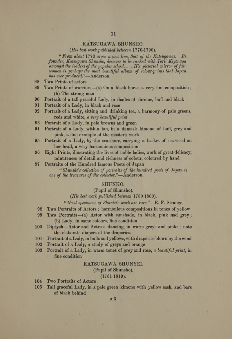 88 89 90 91 92 93 94 95 96 97 98 99 100 101 102 103 104 105 11 KATSUGAWA SHUNSHO. (His best work published between 1770-1790). * From about 1770 arose a new line, that of the Katsugawas. Its founder, Katsugawa Shunsho, deserves to be ranked with Torii Kiyonaga ~ amongst the leaders of the popular school... .. His pictorial mirror of fa women is perhaps the most beautiful album of colour-prints that Japan has ever produced.” —Anderson. Two Prints of actors Two Prints of warriors—(a) On a black horse, a very fine composition ; (b) The strong man Portrait of a tall graceful Lady, in shades of chrome, buff and black Portrait of a Lady, in black and rose Portrait of a Lady, sitting and drinking tea, a harmony of pale greens, reds and white, a very beautiful print Portrait of a Lady, in pale browns and green Portrait of a Lady, with a fan, in a damask kimono of buff, grey and pink, a fine example of the master’s work Portrait of a Lady, by the sea-shore, carrying a basket of sea-weed on her head, a very harmonious composition Hight Prints, illustrating the lives of noble ladies, work of great delicacy, minuteness of detail and richness of colour, coloured by hand Portraits of the Hundred famous Poets of Japan “ Shunsho’s collection of portraits of the hundred poets of Japan is one of the treasures of the collector.”»—Anderson. SHUNKO. (Pupil of Shunsho). (His best work published between 1780-1800). ** Good specimens of Shunko’s work are rare.” —E. F. Strange. Two Portraits of Actors ; harmonious compositions in tones of yellow Two Portraits—(a) Actor with sunshade, in black, pink and grey ; (b) Lady, in same colours, fine condition Diptych—Actor and Actress dancing, in warm greys and pinks; note the elaborate diapers of the draperies. Portrait of a Lady, in buffs and yellows, with draperies blown by the wind Portrait of a Lady, a study of greys and orange Portrait of a Lady, in warm tones of grey and rose, a beautiful print, in fine condition KATSUGAWA SHUNYEI. (Pupil of Shunsho). (1761-1819), Two Portraits of Actors Tall graceful Lady, in a pale green kimono with yellow sash, and bars of black behind B3
