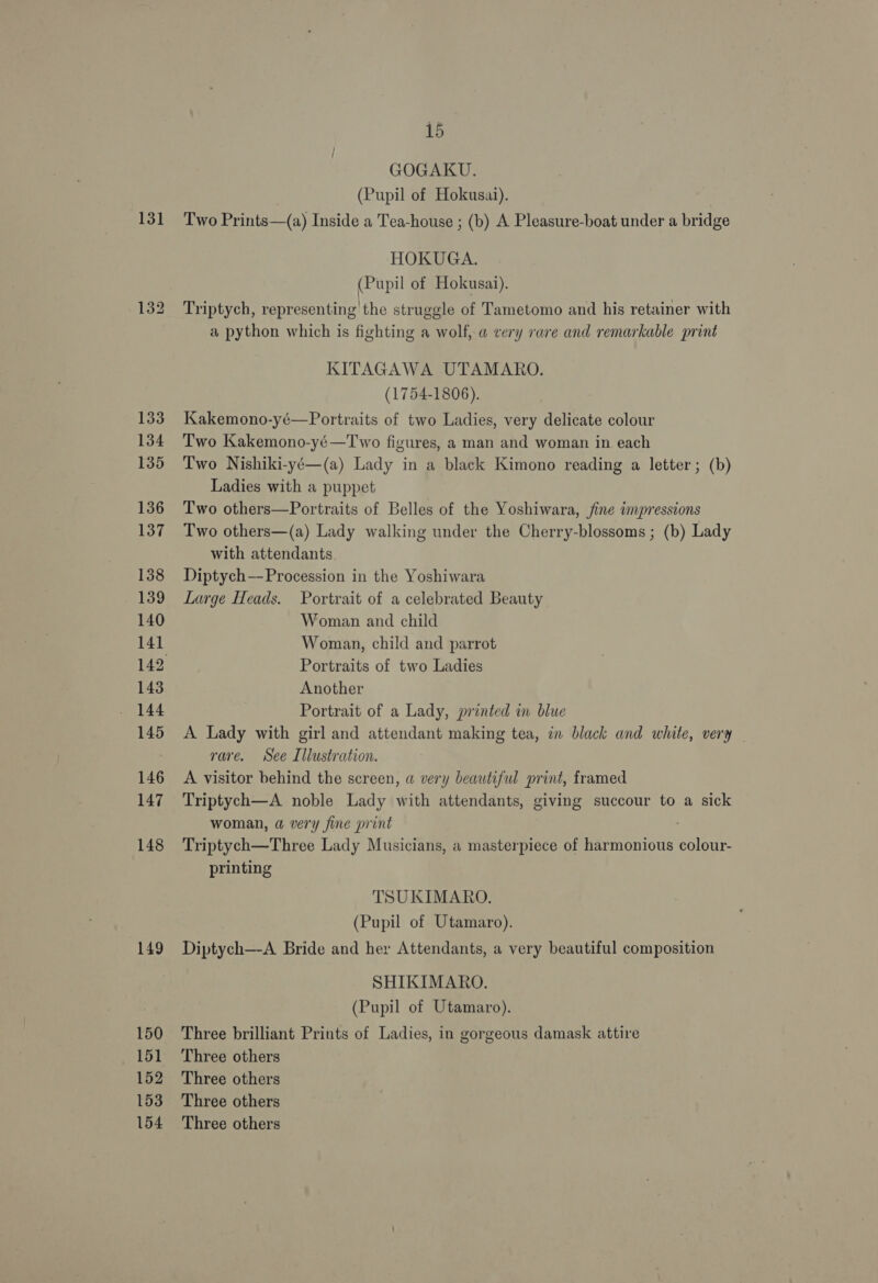 131 133 134 135 136 137 138 139 140 14] 143 144 145 146 147 148 149 150 151 152 153 154 15 GOGAKU. (Pupil of Hokusai). Two Prints—(a) Inside a Tea-house ; (b) A Pleasure-boat under a bridge HOKUGA. (Pupil of Hokusai). Triptych, representing the struggle of Tametomo and his retainer with a python which is fighting a wolf, @ very rare and remarkable print KITAGAWA UTAMARO. (1754-1806). Kakemono-yé—Portraits of two Ladies, very delicate colour Two Kakemono-yé—Two figures, a man and woman in each Two Nishiki-yé—(a) Lady in a black Kimono reading a letter ; (b) Ladies with a puppet Two others—Portraits of Belles of the Yoshiwara, fine impressions Two others—(a) Lady walking under the Cherry-blossoms ; (b) Lady with attendants Diptych—Procession in the Yoshiwara Large Heads. Portrait of a celebrated Beauty Woman and child Woman, child and parrot Portraits of two Ladies Another Portrait of a Lady, printed in blue A Lady with girl and attendant making tea, in black and white, very _ rare. See Illustration. A visitor behind the screen, a very beautiful print, framed Triptych—A noble Lady with attendants, giving succour to a sick woman, a very fine print . Triptych—Three Lady Musicians, a masterpiece of harmonious colour- printing TSUKIMARO. (Pupil of Utamaro). Diptych—-A Bride and her Attendants, a very beautiful composition SHIKIMARO. (Pupil of Utamaro). Three brilliant Prints of Ladies, in gorgeous damask attire Three others Three others Three others Three others