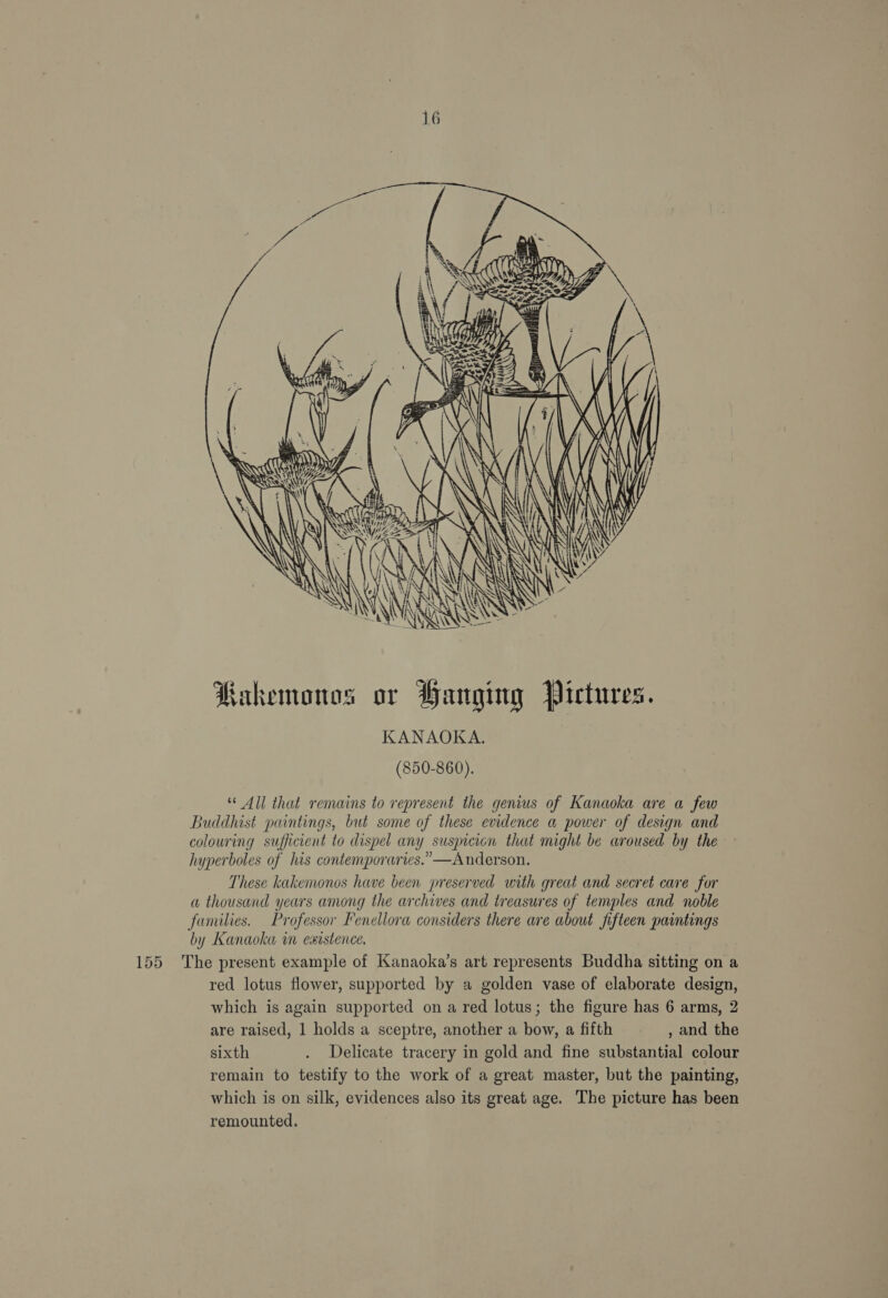 A ia Noda RAE   ‘ i . sal . Ay / J Kakemonos or Hanging Pictures. KANAOKA. (850-860). * All that remains to represent the genius of Kanaoka are a few Buddhist paintings, but some of these evidence a power of design and colouring sufficient to dispel any suspicion that might be aroused by the hyperboles of his contemporaries.” —Anderson. These kakemonos have been preserved with great and secret care for a thousand years among the archives and treasures of temples and noble families. Professor Fenellora considers there are about fifteen paintings by Kanaoka in existence. 155 The present example of Kanaoka’s art represents Buddha sitting on a red lotus flower, supported by a golden vase of elaborate design, which is again supported on a red lotus; the figure has 6 arms, 2 are raised, 1 holds a sceptre, another a bow, a fifth , and the sixth . Delicate tracery in gold and fine substantial colour remain to testify to the work of a great master, but the painting, which is on silk, evidences also its great age. The picture has been remounted.