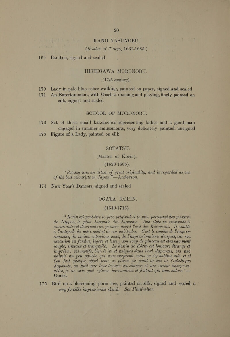 KANO YASUNOBU. | (Brother of Tanyu, 1632-1685.) 169 Bamboo, signed and sealed HISHIGAWA MORONOBU. (17th century). 170 Lady in pale blue robes walking, painted on paper, signed and sealed 171 An Entertainment, with Geishas dancing and playing, finely painted on silk, signed and sealed SCHOOL OF MORONOBU. 172 Set of three small kakemonos representing ladies and a gentleman engaged in summer amusements, very delicately painted, unsigned 173 Figure of a Lady, painted on silk SOTATSU. (Master of Korin). (1623-1685). “ Sotatsu was an artist of great originality, and is regarded as one . ” Ae of the best colourists in Japan.” —Anderson. 174 New Year’s Dancers, signed and sealed OGATA KORIN. (1640-1716). ‘* Korin est peut-ttre le plus original et le plus personnel des peintres de Nippon, le plus Japonais des Japonais. Son style ne ressemble a aucun wutre et désoriente au prenuer abord Voeil des Européens. Il semble Pantipode de notre goit et de nos habitudes. C'est le comble de impres- sionisme, du moins, entendons nous, de Vimpressionnisme d’aspect, car son exécution est fondue, légere et lisse ; son coup de pinceau est étonnamment souple, sinueux et tranquille. Le dessin de Korin est toujours étrange et imprévu ; ses motifs, bien &amp; lui et uniques dans Cart Japonais, ont une naiveté wn peu gauche qui vous surprend, mais on s’y habitue vite, et si Von fait quelque effort pour se placer aw point de vue de Vesthétique Japonais, on finit par leur trouver un charme et une saveur inexprim- ables, je ne sais quel rythme harmonieux et flottant qui vous enlace.” — Gonse. 175 Bird ona blossoming plum-tree, painted on silk, signed and sealed, a very forcible impressionist sketch. See Lllustration