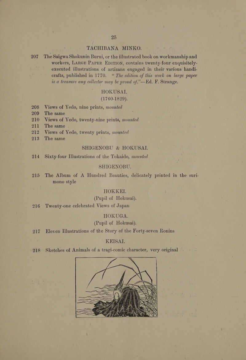 208 209 210 211 212 213 214 215 216 -218 25 TACHIBANA MINKO. The Saigwa Shokunin Burui, or the illustrated book on workmanship and workers, LARGE PAPER EDITION, contains twenty-four exquisitely- executed illustrations of artizans engaged in their various handi- crafts, published in 1770. ‘“ The edition of this work on large paper is a treasure any collector may be proud of.’—EKd. F. Strange. HOKUSAL. (1760-1829). Views of Yedo, nine prints, mounted The same The same Views of Yedo, twenty prints, mounted The same SHIGENOBU &amp; HOKUSAT. Sixty-four Illustrations of the Tokaido, mounted SHIGENOBU. The Album of A Hundred Beauties, delicately printed in the suri- mono style HOKKEI,. (Pupil of Hokusai). Twenty-one celebrated Views of Japan HOKUGA. (Pupil of Hokusai). Eleven Illustrations of the Story of the Forty-seven Ronins KEISAI. Sketches of Animals of a tragi-comic character, very original  