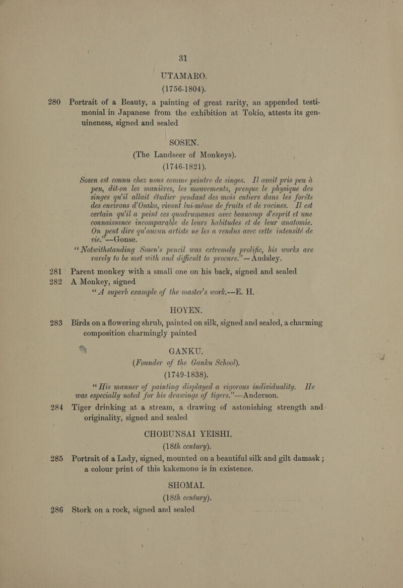281 282 283 285 286 31 UTAMARO. (1756-1804). monial in Japanese from the exhibition at Tokio, attests its gen- uineness, signed and sealed | -SOSEN. (The Landseer of Monkeys). (1746-1821). Sosen est connu chez nous comme peintre de singes. Il avait pris peu peu, dit-on les manieres, les mowements, presque le physique des singes quil allait étudier pendant des mois entiers dans les foréts des environs d’Osaka, vivant lui-méme de fruits et de racines. II est certain qwil a peint ces quadrumanes avec beaucoup d’esprit et une connaissance incomparable de leurs habitudes et de leur anatomie. On peut dire qu aucun artiste ne les a rendus avec cette intensité de vie.” —Gonse. ** Notwithstanding Sosen’s pencil was extremely prolific, his works are rarely to be met with and difficult to procure.” — Audsley. Parent monkey with a small one on his back, signed and sealed A Monkey, signed “4 superb exanrple of the master’s work,-—K. H. HOYEN. Birds on a flowering shrub, painted on silk, signed and sealed, a charming composition charmingly painted a> “— mg GANKU. (Founder of the Ganku School). (1749-1838), “* His manner of painting displayed a vigorous individuality. He was especially noted for his drawings of tigers.” — Anderson. Tiger drinking at a stream, a drawing of astonishing strength and originality, signed and sealed CHOBUNSAI YEISHI. (18th century). Portrait of a Lady, signed, mounted on a beautiful silk and gilt damask ; a colour print of this kakemono is in existence. SHOMATL (18th century). Stork on a rock, signed and sealed