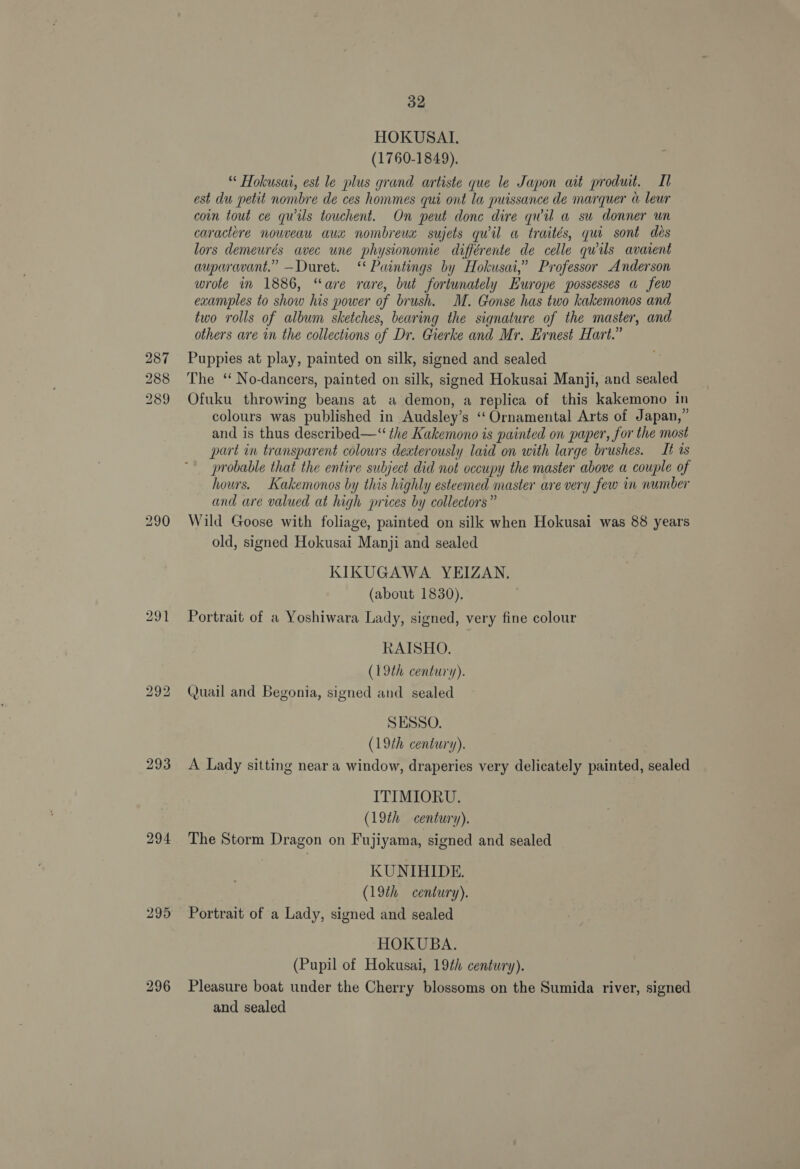 287 288 289 293 294 295 32 HOKUSALI, (1760-1849). “ Hokusat, est le plus grand artiste que le Japon at produt. Il est du petit nombre de ces hommes qui ont la puissance de marquer « leur coin tout ce quils touchent. On peut donc dire quil a su donner un caractere nouveau aua nombreux sujets qwil a traités, qui sont des lors demeurés avec une phystonomie différente de celle qwils avarent auparavant.” —Duret. ‘ Paintings by Hokusai,” Professor Anderson wrote im 1886, “are rare, but fortunately Eu ‘ope possesses &amp; few examples to show his power of brush. M. Gonse has two kakemonos and two rolls of album sketches, bearing the signature of the master, and others are in the collections of Dr. Gierke and Mr. Ernest Hart.” Puppies at play, painted on silk, signed and sealed The ‘ No-dancers, painted on silk, signed Hokusai Manji, and sealed Ofuku throwing beans at a demon, a replica of this kakemono in colours was published in Audsley’s ‘Ornamental Arts of Japan,” and is thus described—“ the Kakemono is painted on paper, for the most part in transparent colours deaterously laid on with large brushes. It 0s probable that the entire subject did not occupy the master above a couple of hours. Kakemonos by this highly esteemed master are very few in number and are valued at high prices by collectors” Wild Goose with foliage, painted on silk when Hokusai was 88 years old, signed Hokusai Manji and sealed KIKUGAWA YEIZAN. (about 1830). Portrait of a Yoshiwara Lady, signed, very fine colour RAISHO. (19th century). Quail and Begonia, signed and sealed SESSO. (19th century). A Lady sitting near a window, draperies very delicately painted, sealed ITIMIORU. (19th century). The Storm Dragon on Fujiyama, signed and sealed KUNIHIDE. (19th century). Portrait of a Lady, signed and sealed HOKUBA. (Pupil of Hokusai, 19¢h century). Pleasure boat under the Cherry blossoms on the Sumida river, signed and sealed