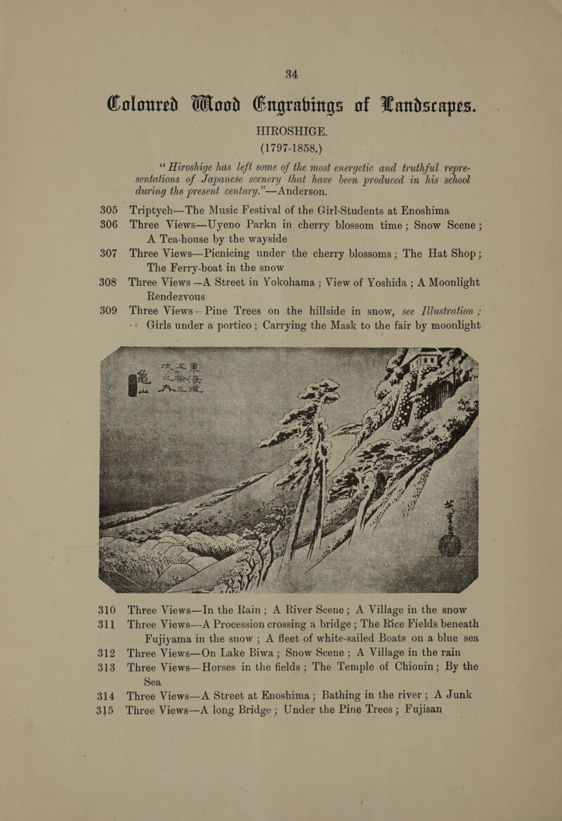 305 306 307 308 309 HIROSHIGE. (1797-1858.) “ Hiroshige has left some of the most energetic and truthful repre- sentations of Japanese scenery that have been produced in his school during the present centwry.”—Anderson. Triptych—The Music Festival of the Girl-Students at Enoshima Three Views—Uyeno Parkn in cherry blossom time; Snow Scene ; A Tea-house by the wayside Three Views—Picnicing under the cherry blossoms; The Hat Shop; The Ferry-boat in the snow Three Views —A Street in Yokohama, ; View of Yoshida ; A Moonlight Rendezvous Three Views— Pine Trees on the hillside in snow, see Illustration ; Girls under a portico ; Carrying the Mask to the fair by moonlight  Three Views—In the Rain; A River Scene; A Village in the snow Three Views—-A Procession crossing a bridge ; The Rice Fields beneath Fujiyama in the snow ; A fleet of white-sailed Boats on a blue sea Three Views-—-On Lake Biwa ; Snow Scene ; A Village in the rain Three Views—-Horses in the fields ; The Temple of Chionin; By the Sea | Three Views—A Street at Enoshima ; Bathing in the river; A Junk Three Views—A long Bridge ; Under the Pine Trees ; Fujisan