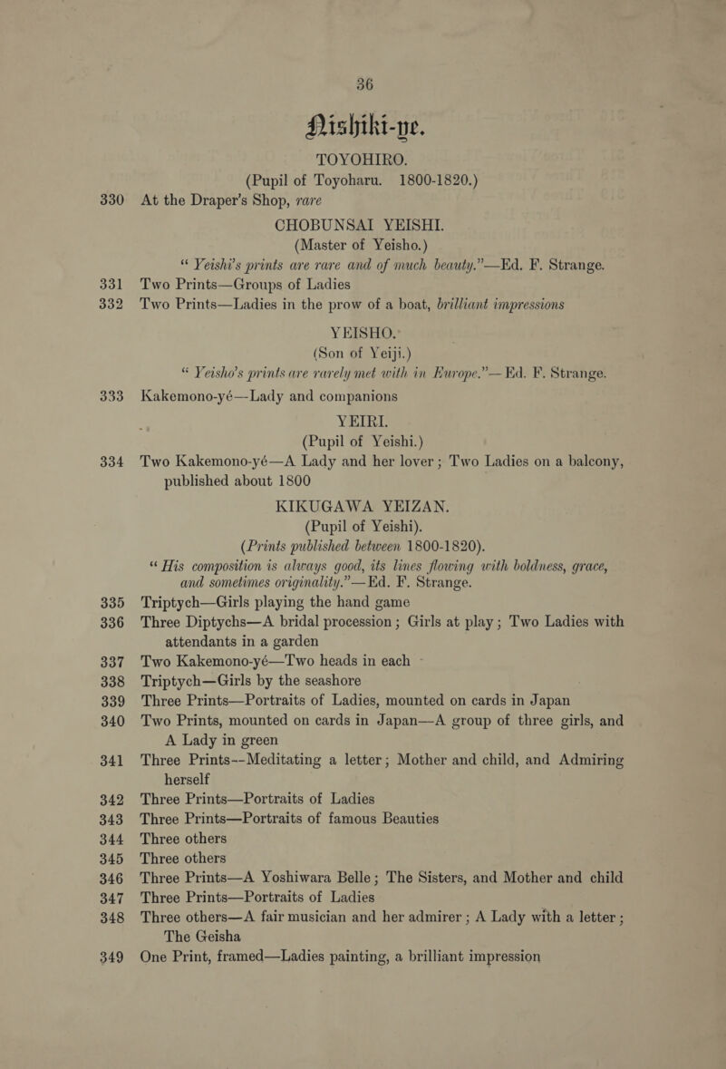 330 331 332 333 334 335 336 337 338 339 340 341 342 343 344 345 346 347 348 349 36 DPishiki-ne. TOYOHIRO. (Pupil of Toyoharu. 1800-1820.) At the Draper’s Shop, rare CHOBUNSAI YEISHI. (Master of Yeisho.) “ Veishi’s prints are rare and of much beauty.” —Kd, F. Strange. Two Prints—Groups of Ladies Two Prints—Ladies in the prow of a boat, brilliant impressions YEISHO. (Son of Yeiji.) “ Yeisho’s prints are rarely met with in Kurope.”— Kd. F. Strange. Kakemono-yé— Lady and companions YEIRI. (Pupil of Yeishi.) Two Kakemono-yé—A Lady and her lover ; Two Ladies on a balcony, published about 1800 KIKUGAWA YEIZAN. (Pupil of Yeishi). (Prints published between 1800-1820). “ His composition is always good, its lines flowing with boldness, grace, and sometimes originality.” —Kd. F. Strange. Triptych—Girls playing the hand game Three Diptychs—A bridal procession ; Girls at play ; Two Ladies with attendants in a garden Two Kakemono-yé—Two heads in each Triptych—Girls by the seashore ) Three Prints—Portraits of Ladies, mounted on cards in Japan Two Prints, mounted on cards in Japan—A group of three girls, and A Lady in green Three Prints--Meditating a letter; Mother and child, and Admiring herself Three Prints—Portraits of Ladies Three Prints—Portraits of famous Beauties Three others Three others Three Prints—A Yoshiwara Belle; The Sisters, and Mother and child Three Prints—Portraits of Ladies Three others—A fair musician and her admirer ; A Lady with a letter ; The Geisha One Print, framed—Ladies painting, a brilliant impression