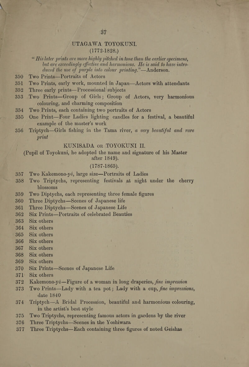 UTAGAWA TOYOKUNI. (1772-1828.) His later prints are more highly pitched in tone than the earlier specimens, but are exceedingly effective and harmonious. He is said to have intro- duced the use of purple into colour printing.” —Anderson. 350 Two Prints—Portraits of Actors 351 Two Prints, early work, mounted in Japan—<Actors with attendants 352 Three early prints—Processional subjects 353 Two Prints—Group of Girls; Group of Actors, very harmonious colouring, and charming composition 354 Two Prints, each containing two portraits of Actors 355 One Print—Four Ladies lighting candles for a festival, a beautiful example of the master’s work 356 Triptych—Girls fishing in the Tama river, a very beautiful and rare print KUNISADA or TOYOKUNTI II. (Pupil of Toyokuni, he adopted the name and signature of his Master after 1849). (1787-1865). 357 Two Kakemono-yé, large size—Portraits of Ladies 358 Two Triptychs, representing festivals at night under the cherry blossoms 359 Two Diptychs, each representing three female figures 360 Three Diptychs—Scenes of Japanese life 361 Three Diptychs—Scenes of Japanese Life 362 Six Prints—Portraits of celebrated Beauties 363 Six others 364 Six others 365 Six others 366 Six others 367 Six others 368 Six others 369 Six others 370 Six Prints—Scenes of Japanese Life 371 Six others 372 Kakemono-yé—Figure of a woman in long draperies, fine impression 373 Two Prints—Lady with a tea pot; Lady with a cup, fine wmpressions, date 1840 374 ‘Triptych—A Bridal Procession, beautiful and harmonious colouring, in the artist’s best style 375 Two Triptychs, representing famous actors in gardens by the river 376 Three Triptychs—Scenes in the Yoshiwara 377 Three Triptychs—Each containing three figures of noted Geishas