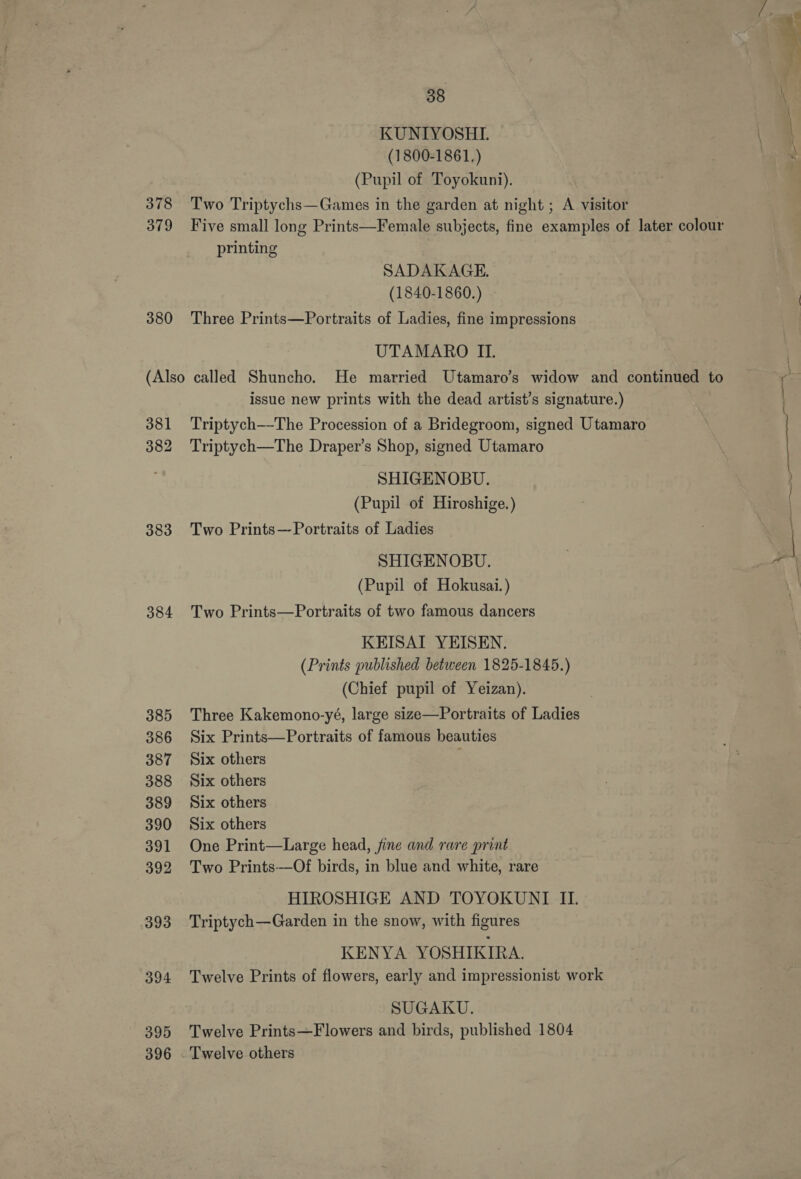 KUNIYOSHLI. (1800-1861,) (Pupil of Toyokuni). 378 Two Triptychs—Games in the garden at night ; A visitor 379 Five small long Prints—Female subjects, fine examples of later colour printing SADAKAGE. (1840-1860.) 380 Three Prints—Portraits of Ladies, fine impressions UTAMARO II. (Also called Shuncho. He married Utamaro’s widow and continued to issue new prints with the dead artist’s signature.) 381 Triptych—The Procession of a Bridegroom, signed Utamaro 382 Triptych—The Draper’s Shop, signed Utamaro SHIGENOBU. (Pupil of Hiroshige.) 383 Two Prints—Portraits of Ladies SHIGENOBU. (Pupil of Hokusai.) 384 Two Prints—Portraits of two famous dancers KEISAI YEISEN. (Prints published between 1825-1845.) (Chief pupil of Yeizan). 385 Three Kakemono-yé, large size—Portraits of Ladies 386 Six Prints—Portraits of famous beauties 387 Six others ; 388 Six others 389 Six others 390 Six others 391 One Print—Large head, fine and rare print 392 Two Prints—Of birds, in blue and white, rare HIROSHIGE AND TOYOKUNTI IL. 393 Triptych—Garden in the snow, with figures KENYA YOSHIKIRA. 394 Twelve Prints of flowers, early and impressionist work SUGAKU. 395 Twelve Prints—Flowers and birds, published 1804 396 Twelve others y ei — * Fe