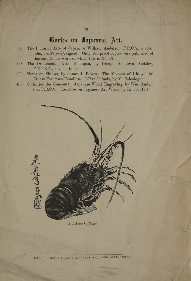 399 400 {89 Books on Japanese Art. The Pictorial Arts of Japan, by William Anderson, F.R.C.S., 4 vols., folio, artists proof, signed. Only 100 proof copies were published of this sumptuous work of which this is No. 43. The Ornamental Arts of Japan, by George Ashdown Audsley, F.R.I.B.A., 4 vols., folio Notes on Shippo, by James I. Bowes; The Masters of Ukioye, by Ernest Francisco Fenollosa ; L’Art Chinois, by M. Paleologue Collection des Goncourt ; Japanese Wood Engraving, by Wm. Ander- son, F.R.C.S.; Lectures on Japanese Art Work, by Ernest Hart   DRYDEN PRESS: J. DAVY AND SONS, 137, LONG ACRE, LONDON;