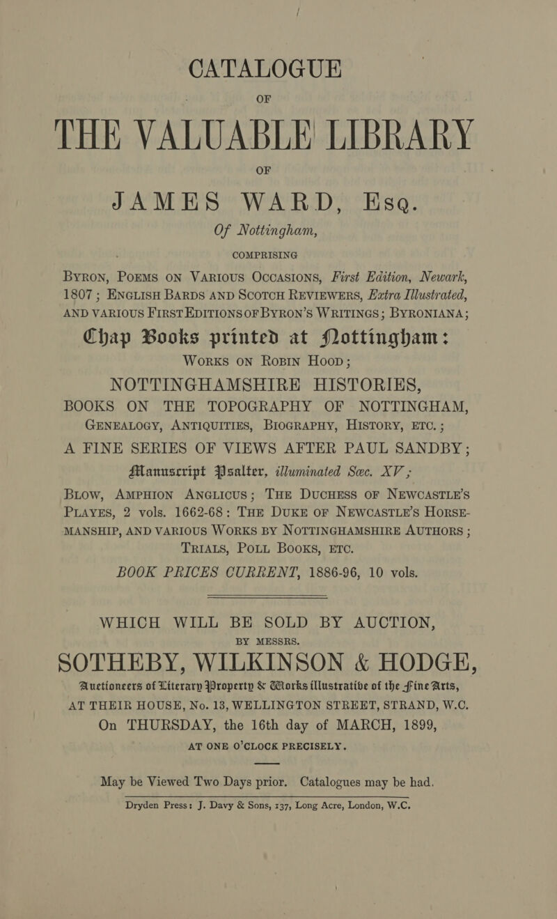 THE VALUABLE LIBRARY JAMES WARD, Esa. Of Nottingham, Byron, PorMs on Various Occasions, First Edition, Newark, 1807 ; ENGLISH BARDS AND SCOTCH REVIEWERS, Extra Illustrated, AND VARIOUS FIRST EDITIONSOF BYRON’S WRITINGS; BYRONIANA; Chap Books printed at Pottingham: Works ON Rosin Hoop; NOTTINGHAMSHIRE HISTORIES, BOOKS ON THE TOPOGRAPHY OF NOTTINGHAM, GENEALOGY, ANTIQUITIES, BIOGRAPHY, HISTORY, ETC. ; A FINE SERIES OF VIEWS AFTER PAUL SANDBY ; Manuscript Psalter, illuminated Sec. XV ; Biow, AMPHION ANGLICUS; THE DUCHESS OF NEWCASTLE'S PLAYES, 2 vols. 1662-68: THE DUKE OF NEWCASTLE'S HorSE- MANSHIP, AND VARIOUS WORKS BY NOTTINGHAMSHIRE AUTHORS ; TRIALS, PoLL Books, ETC. BOOK PRICES CURRENT, 1886-96, 10 vols. WHICH WILL BE SOLD BY AUCTION, BY MESSRS. SOTHEBY, WILKINSON &amp; HODGE, Auctioneers of Literary Jpropertp &amp; Works illustrative of the fine Arts, AT THEIR HOUSE, No. 13, WELLINGTON STREET, STRAND, W.C. On THURSDAY, the 16th day of MARCH, 1899, AT ONE O’CLOCK PRECISELY. May be Viewed Two Days prior. Catalogues may be had. Dryden Press: J. Davy &amp; Sons, 137, Long Acre, London, W.C,