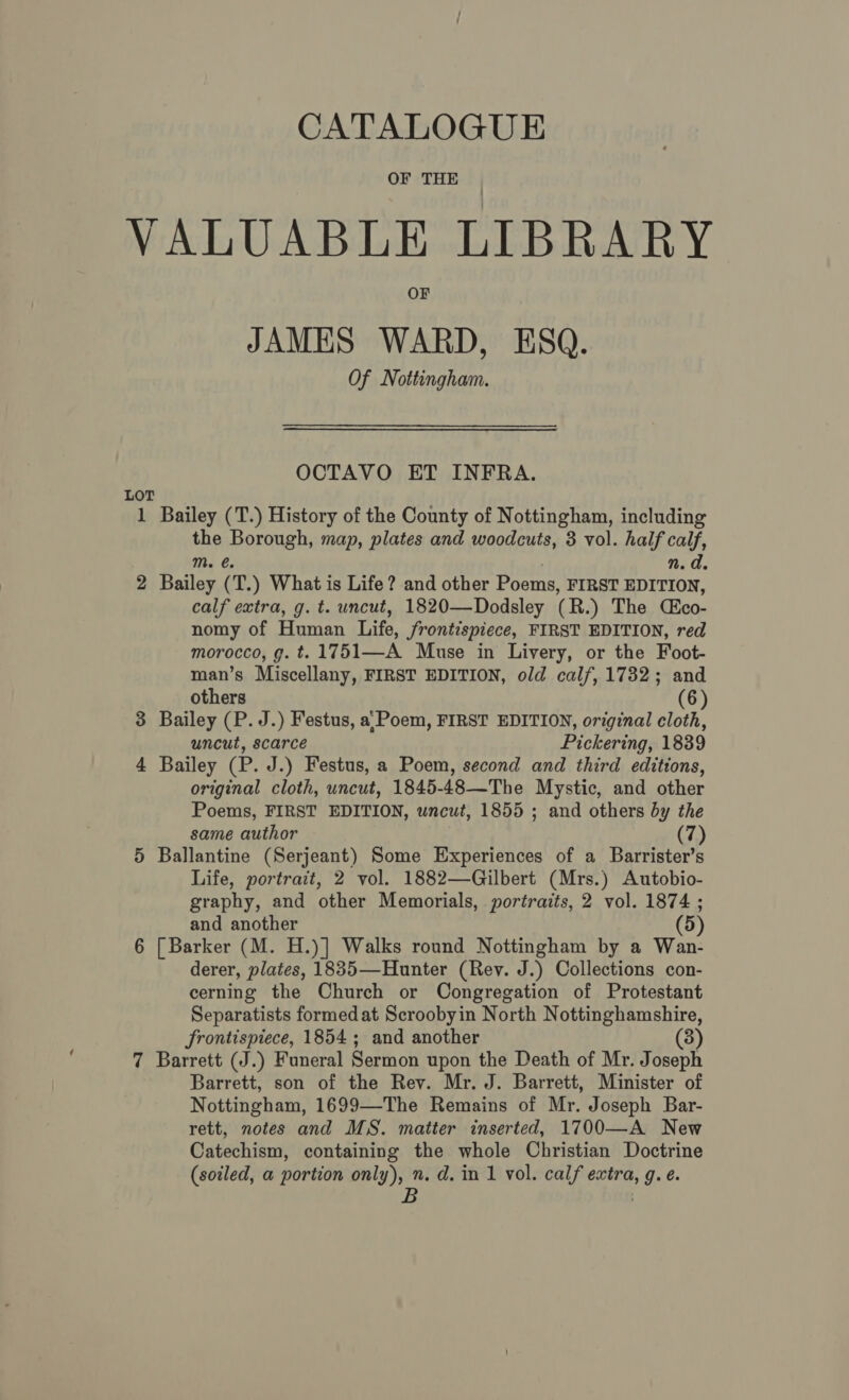 OF THE VALUABLE LIBRARY OF JAMES WARD, ESQ. Of Nottingham. OCTAVO ET INFRA. LOT 1 Bailey (T.) History of the County of Nottingham, including the Borough, map, plates and woodcuts, 3 vol. half calf, mM. €. n. a. 2 Bailey (T.) What is Life? and other Poems, FIRST EDITION, calf extra, g. t. uncut, 1820—Dodsley (R.) The Cco- nomy of Human Life, frontispiece, FIRST EDITION, red morocco, g. t. 1751—A Muse in Livery, or the Foot- man’s Miscellany, FIRST EDITION, old calf, 1732; and others (6) 3 Bailey (P. J.) Festus, a: Poem, FIRST EDITION, original cloth, uncut, scarce Pickering, 1839 4 Bailey (P. J.) Festus, a Poem, second and third editions, original cloth, uncut, 1845-48—The Mystic, and other Poems, FIRST EDITION, uncut, 1855 ; and others by the same author (7) 5 Ballantine (Serjeant) Some Experiences of a Barrister’s Life, portrait, 2 vol. 1882—Gilbert (Mrs.) Autobio- graphy, and other Memorials, portraits, 2 vol. 1874 ; and another (5) 6 [Barker (M. H.)] Walks round Nottingham by a Wan- derer, plates, 1835—Hunter (Rev. J.) Collections con- cerning the Church or Congregation of Protestant Separatists formed at Scroobyin North Nottinghamshire, frontispiece, 1854; and another (3) 7 Barrett (J.) Funeral Sermon upon the Death of Mr. Joseph Barrett, son of the Rev. Mr. J. Barrett, Minister of Nottingham, 1699—The Remains of Mr. Joseph Bar- rett, notes and MS. matter inserted, 1700—A New Catechism, containing the whole Christian Doctrine (soiled, a portion only), n. d. in 1 vol. calf extra, g. e. B :