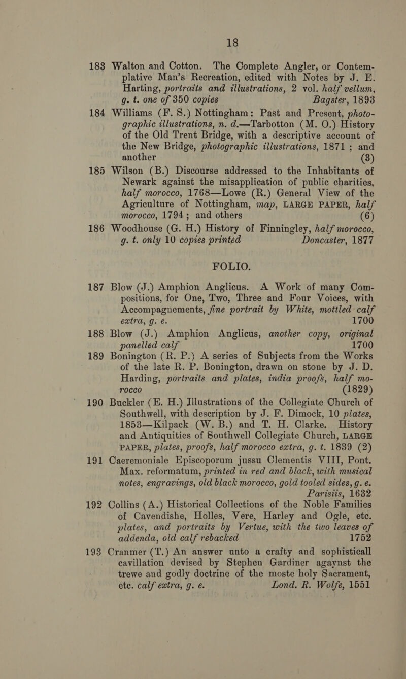 183 184 185 186 187 188 189 190 191 192 193 18 Walton and Cotton. The Complete Angler, or Contem- plative Man’s Recreation, edited with Notes by J. E. Harting, portraits and illustrations, 2 vol. half vellum, g. t. one of 350 copies Bagster, 1893 Williams (F. 8S.) Nottingham: Past and Present, photo- graphic illustrations, n. d.—Tarbotton (M. O.) History of the Old Trent Bridge, with a descriptive account of the New Bridge, photographic illustrations, 1871 ; and another (3) Wilson (B.) Discourse addressed to the Inhabitants of Newark against the misapplication of public charities, half morocco, 1768—Lowe (R.) General View of the Agriculture of Nottingham, map, LARGE PAPER, half morocco, 1794; and others (6) Woodhouse (G. H.) History of Finningley, half morocco, g. t. only 10 copies printed Doncaster, 1877 FOLIO. Blow (J.) Amphion Anglicus. A Work of many Com- positions, for One, Two, Three and Four Voices, with Accompagnements, fine portrait by White, mottled calf extra, g. é. 1700 Blow (J.) Amphion Anglicus, another copy, original panelled calf 1700 Bonington (R. P.} A series of Subjects from the Works of the late R. P. Bonington, drawn on stone by J. D. Harding, portraits and plates, india proofs, half mo- r0cco (1829) Buckler (E. H.) Illustrations of the Collegiate Church of Southwell, with description by J. F. Dimock, 10 plates, 1853—Kilpack (W. B.) and T. H. Clarke. History and Antiquities of Southwell Collegiate Church, LARGE PAPER, plates, proofs, half morocco extra, g. t. 1839 (2) Caeremoniale Episcoporum jussu Clementis VIII, Pont. Max. reformatum, printed in red and black, with musical notes, engravings, old black morocco, gold tooled sides, g. e. Paristis, 1632 Collins (A.) Historical Collections of the Noble Families of Cavendishe, Holles, Vere, Harley and Ogle, etc. plates, and portraits by Vertue, with the two leaves of addenda, old calf rebacked 1752 Cranmer (T.) An answer unto a crafty and sophisticall cavillation devised by Stephen Gardiner agaynst the trewe and godly doctrine of the moste holy Sacrament, etc. calf extra, g. é. Lond. R. Wolfe, 1551