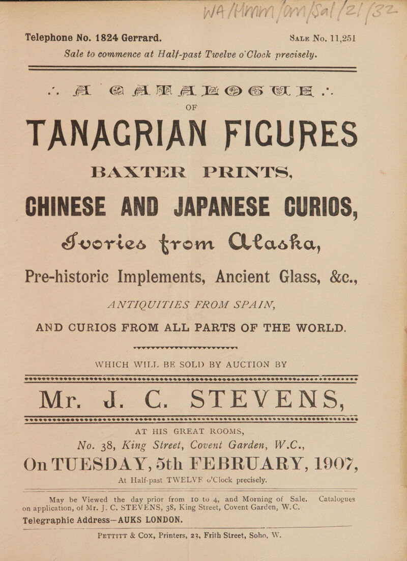 Telephone No. 1824 Gerrard. Sate No. 11,251 Sale to commence at Half-past Twelve o'Clock precisely.   A G€AMABZ@OG St E .°. TANAGRIAN FIGURES BAXTER PRINTS. CHINESE AND JAPANESE GURIOS, FJvories trom Ctaska, Pre-historic Implements, Ancient Glass, &amp;c.,  ANTIOCIIJ&amp;ES PROM SPATN, AND CURIOS FROM ALL PARTS OF THE WORLD.  WHICH WILL-BE, SOLED BY AUCTION BY = : © Pn EE EL ES PRE RES OIE L SPST GE NOY WET SEITE EIS EAA TEESE I IO LO IAS LOE LR ET TRE TELE — SOCSSOSOS FSVSSSCSCSWCOCPSPSVOPSGGCVPPSSHOSPSVOSOSGP GS SHOSOSPSOSOPSPSOGGSOOGGOHSHLPSSOGOOSSS SHS OSOCOHOSSSCOS ET SE EEE ES EL OIL 2S EE ERED OE III LE AE PI BTN IL, BEE PEERS NIE TE I EE BIE FE RIES IEP TIED FOIE SLE TSE DE LAL SLI TEL EE REDE NS ELD LP IL BLE PE PE TELE TRIG LS Mr. d. C. STEVENS, DF FSS SS SSSDHSSEDSSFSDGD SSCSSSSSOSSOSSS FVSSSS*IHSSOOSD HFTSOSASBHSTS SST FSH SSHSSHSSSSSHSHSSOSYWOHOVOSD ne A SS SS CE I OTS BSE I SE EO SLE STE FES AT HIS GREAT ROOMS, No. 38, King Street, Covent Garden, W.C., On TUESDAY, 5th FEBRUARY, 1907, At Half-past TWELVE o’Clock precisely.      May be Viewed the day prior from 10 to 4, and Morning of Sale. Catalogues on application, of Mr. J. C. STEVENS, 38, King Street, Covent Garden, WG, Telegraphic Address—AUKS LONDON. a PETTITT &amp; Cox, Printers, 23, Frith Street, Soho, W.  