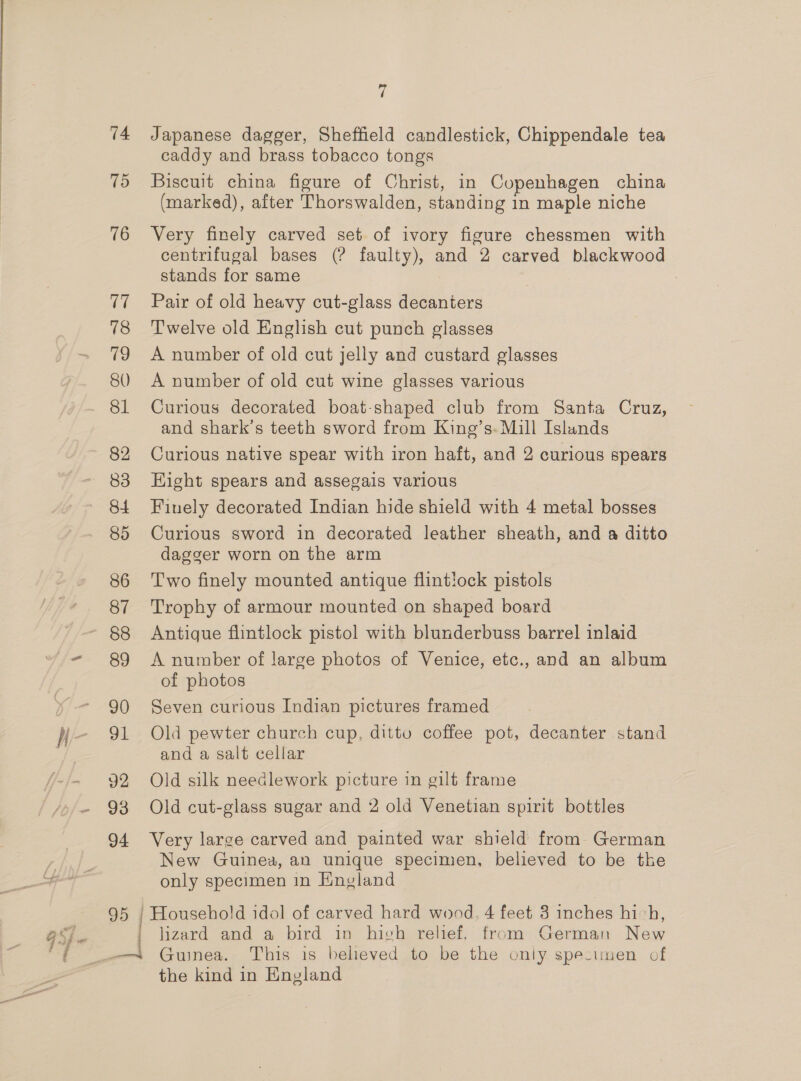 ; 74 75 76 17 78 79 80 81 82 83 84 85 86 87 88 89 90 91 92 93 94 95 | 7 Japanese dagger, Sheffield candlestick, Chippendale tea caddy and brass tobacco tongs Biscuit china figure of Christ, in Copenhagen china (marked), after Thorswalden, standing in maple niche Very finely carved set of ivory figure chessmen with centrifugal bases (? faulty), and 2 carved blackwood stands for same : Pair of old heavy cut-glass decanters Twelve old English cut punch glasses A number of old cut jelly and custard glasses A number of old cut wine glasses various Curious decorated boat-shaped club from Santa Cruz, and shark’s teeth sword from King’s. Mill Islands Curious native spear with iron haft, and 2 curious spears Hight spears and assegais various Finely decorated Indian hide shield with 4 metal bosses Curious sword in decorated leather sheath, and a ditto dagger worn on the arm Two finely mounted antique flintiock pistols Trophy of armour mounted on shaped board Antique flintlock pistol with blunderbuss barrel inlaid A number of large photos of Venice, etc., and an album of photos Seven curious Indian pictures framed Old pewter church cup, ditto coffee pot, decanter stand and a salt cellar Old silk needlework picture in gilt frame Old cut-glass sugar and 2 old Venetian spirit bottles Very large carved and painted war shield from German New Guinea, an unique specimen, believed to be the only specimen in England Household idol of carved hard wood. 4 feet 3 inches hivh, lizard and a bird in hich relief, from German New Guinea. This is believed to be the only specimen of the kind in England