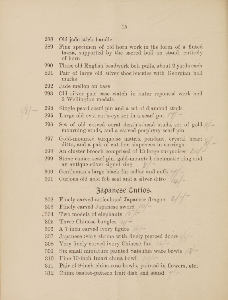 288 Old jade stick handle 289 Fine specimen of old horn work in the form of a fluted tazza, supported by the sacred bull on stand, entirely of horn 290 Three old English beadwork bell pulls, about 2 yards each 291 Pair of large old silver shoe buckles with Georgian hall marks 292 Jade mellon on base 293 Old silver pair case watch in outer repoussé work and 2 Wellington medals 294 Single pearl scarf pin and a set of diamond studs 295 Large old oval cat’s-eye set in a scarf pin / 7 296 Set of old carved coral death’s-head studs, set of gold / mourning studs, and a carved porphyry scarf pin 297 Gold-mounted turquoise matrix pendant, crystal heart ditto, and a pair of cut lion sixpences in earrings ' 298 An cluster brooch comprised of 13 large turquoises . ; 299 Stone cameo scarf pin, gold-mounted rheumatic ring and an antique silver signet ring &gt; 300 Gentleman’s large black fur collar and cuffs 301 Curious old gold fob seal and a silver ditto Japanese Curtos. 302 Finely carved articulated Japanese dragon 303 Finely carved Japanese sword _,804 Two models of elephants ° —~ 305 Three Chinese bangles = 306 A 7-inch carved ivory figure 307 Japanese ivory shrine with finely pierced doors 308 Very finely carved ivory Chinese fan } 309 Six small miniature painted Satsuma ware bowls // 310 Fine 10-inch Imari china bowl | 311 Pair of 8-inch china rose bowls, painted in flowers, etc. 312 China basket-pattern fruit dish and stand
