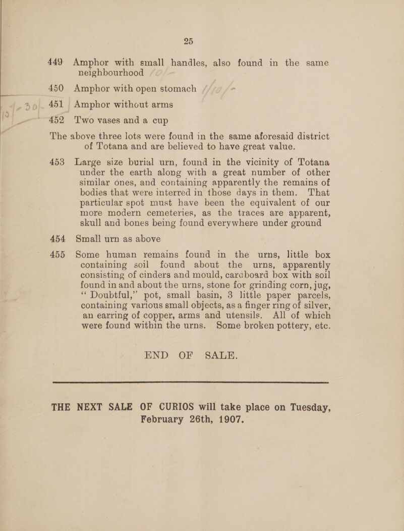 449 450 451 452 25 Amphor with small handles, also found in the same neighbourhood Amphor with open stomach Amphor without arms 'T'wo vases and a cup 453 454 455 of Totana and are believed to have great value. Large size burial urn, found in the vicinity of Totana under the earth along with a great number of other similar ones, and containing apparently the remains of bodies that were interred in those days in them. That particular spot must have been the equivalent of our more modern cemeteries, as the traces are apparent, skull and bones being found everywhere under ground Small urn as above Some human remains found in the urns, little box containing soil found about the urns, apparently consisting of cinders and mould, cardboard box with soil found in and about the urns, stone for grinding corn, jug, ‘“ Doubtful,” pot, small basin, 3 little paper parcels, containing various small objects, as a finger ring of silver, an earring of copper, arms and utensils. All of which were found within the urns. Some broken pottery, etc. END OF -SADE.  February 26th, 1907.