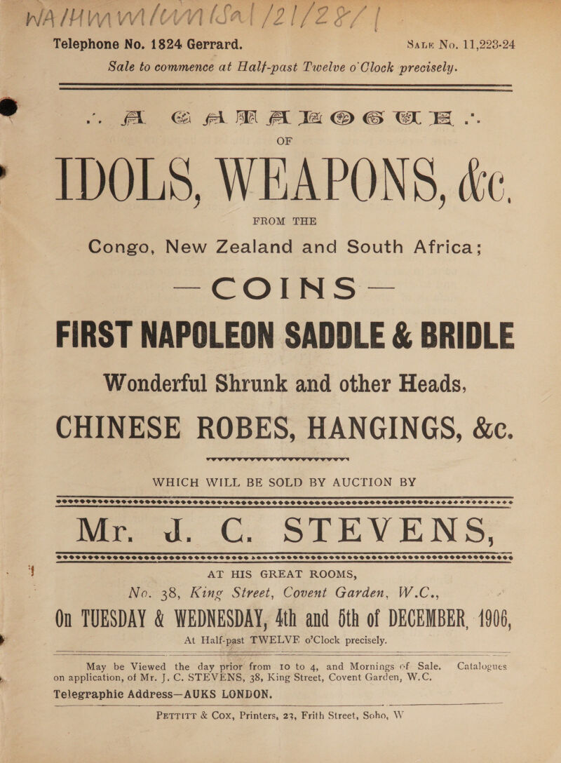 WAIHMWAIOMN I A (21 2 7 Telephone No. 1824 Gerrard. Sate No. 11,223-24 Sale to commence at Half-past Twelve o Clock precisely.   A @&amp; AM Ale @OGwE .. IDOLS, WEAPONS, ce FROM THE Congo, New Zealand and South Africa; Orns — FIRST NAPOLEON SADDLE &amp; BRIDLE Wonderful Shrunk and other Heads, CHINESE ROBES, HANGINGS, &amp;c.  WHICH WILL BE SOLD BY AUCTION BY RS SA ER RE DOTA SAS LATEST OPE SDI EIEIO EI BODE EE EE IS EEE ISS SE EEE CIEE RETESTED RIIE IIE LED EE EERO PFOOCCOCGCSPSCOGPSVS SOG VOSS SOOSSOOGVPSSCOSOHSSSHGSSHSHOPSSSSSOSDSSOSHSOFSVHSOSPOOOSSHSVHSCOCSOSSC SOS 5 LEST IC SESS TS DES I ESS I EI CT STL TS I SEE STE Mr du. GC. STEVENS, TIT TOTUS TST U TUT TDUT SST S TTS DUST T USSU UST T TESTS N NOTTS TOOT TOONS TOON NTS 4 AT HIS GREAT ROOMS, No. 38, King Street, Covent Garden, W.C.., Qn TUESDAY &amp; WEDNESDAY, 4th and Sth of DECEMBER, 1906, At Half- ppt TWELVE o’Clock precnely-     May be iced the day prior from 10 to 4, and Mornings cf Sale. Catalogues on application, of Mr. J. C. STEVENS, 38, King Street, Covent Garden, W.C. Telegraphie Address—AUKS LONDON. PETTITT &amp; Cox, Printers, 23, Frith Street, Sane. WwW   