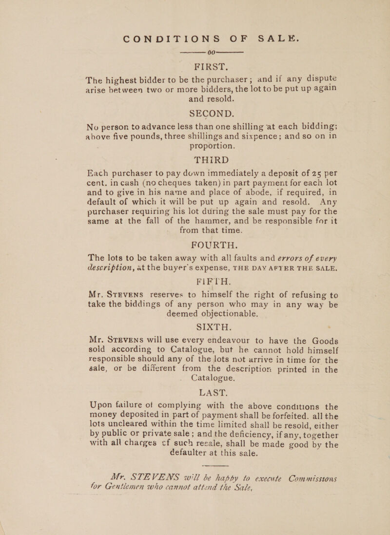 CONDITIONS OF SALE. 00 FIRST. The highest bidder to be the purchaser; and if any dispute arise between two or more bidders, the lot to be put up again and resold. SECOND. No person to advance less than one shilling at each bidding; above five pounds, three shillings and sixpence; and so on In proportion. THIRD Each purchaser to pay duwn immediately a deposit of 25 per cent. incash (no cheques taken) in part payment for each lot and to give in his name and place of abode, if required, in default of which it will be put up again and resold. Any purchaser requiring his lot during the sale must pay for the same at the fall of the hammer, and be responsible for it from that time. 5; FOURTH. The lots to be taken away with all faults and errors of every description, at the buyer's expense, THE DAY AFTER THE SALE. FIFTH. Mr. STEVENS reserves to himself the right of refusing to take the biddings of any person who may in any way be . deemed objectionable. SIXTH. Mr. STEVENS will use every endeavour to have the Goods sold according to Catalogue, but he cannot hold himself responsible should any of the lots not arrive in time for the sale, or be diiferent from the description printed in the Catalogue. LAST. Upon failure of complying with the above conditions the money deposited in part of payment shall be forfeited. all the lots uncleared within the time limited shal! be resold, either by public or private sale ; and the deficiency, if any, together with all charges cf such recale, shall be made good by the defaulter at this sale. .   Mr. STEVENS will be happy to execute Commissions tor Gentlemen who cannot attend the Sale, 