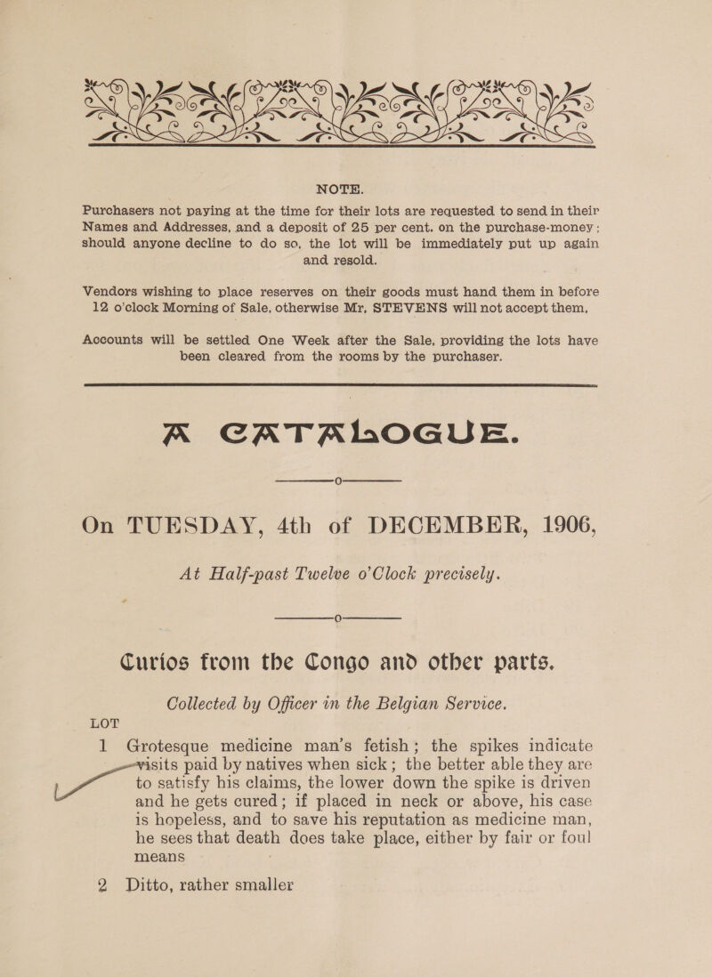   NOTE. Purchasers not paying at the time for their lots are requested to send in their Names and Addresses, and a deposit of 25 per cent. on the purchase-money : should anyone decline to do so, the lot will be immediately put up again and resold. Vendors wishing to place reserves on their goods must hand them in before 12 o’clock Morning of Sale, otherwise Mr, STEVENS will not accept them, Accounts will be settled One Week after the Sale, providing the lots have been cleared from the rooms by the purchaser.  A CATAMOGUE. On TUESDAY, 4th of DECEMBER, 1906, At Half-past Twelve o’Clock precisely. Curios from the Congo and other parts. Collected by Officer in the Belgian Service. LOT 1 Grotesque medicine man’s fetish; the spikes indicate visits paid by natives when sick; the better able they are eee to satisfy his claims, the lower down the spike is driven and he gets cured; if placed in neck or above, his case is hopeless, and to save his reputation as medicine man, he sees that death does take place, either by fair or foul means :