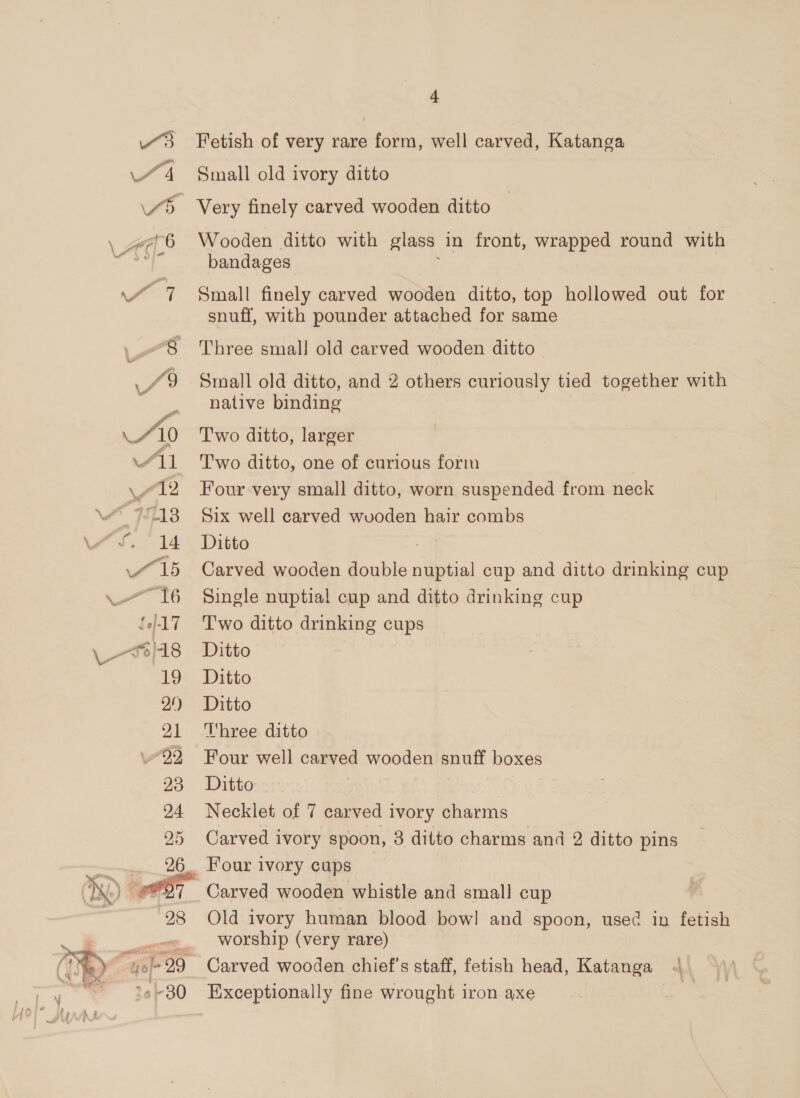 M11 4213 A715 £0]-17 \ S)18 19 Of) 21 22 20 24. 25  28 4 Fetish of very rare form, well carved, Katanga Small old ivory ditto Very finely carved wooden ditto Wooden ditto with glass in front, wrapped round with bandages Small finely carved wooden ditto, top hollowed out for snuff, with pounder attached for same Three small old carved wooden ditto Small old ditto, and 2 others curiously tied together with native binding Two ditto, larger Two ditto, one of curious form Four very small ditto, worn suspended from neck Six well carved wvoden hair combs Ditto Carved wooden double nuptial cup and ditto drinking cup Single nuptial cup and ditto drinking cup Two ditto drinking cups Ditto Ditto Ditto Three ditto Four well carved wooden snuff boxes Ditto | Necklet of 7 carved ivory charms Carved ivory spoon, 3 ditto charms and 2 ditto pins Four ivory cups Carved wooden whistle and small cup Old ivory human blood bow! and spoon, used in fetish worship (very rare) Carved wooden chief's staff, fetish head, Katanga < Exceptionally fine wrought iron axe |