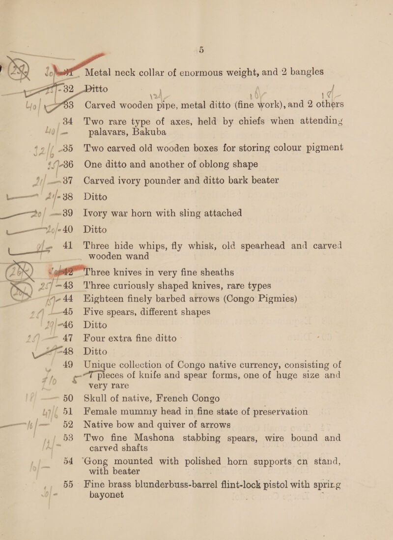  eee | — 39 —o/240 f 4h ie 44 PS ee ieee i 19/46 47 a 49  2 A ~ 50 ui/f 51 — | f—' 52 eee a4 55    Itto ae / Carved wooden pipe, metal ditto (fine work), and 2 others Two rare type of axes, held by chiefs when attendiny palavars, Bakuba Two carved old wooden boxes for storing colour pigment One ditto and another of oblong shape Carved ivory pounder and ditto bark beater Ditto Ivory war horn with sling attached Ditto Three hide whips, fly whisk, old spearhead and carved wooden wand Three curiously shaped knives, rare types Kighteen finely barbed arrows (Congo Pigmies) Five spears, different shapes Ditto Four extra fine ditto - Ditto Unique collection of Congo native currency, consisting of ~T pieces of knife and spear forms, one of huge size and very rare Skull of native, French Congo Female mummy head in fine state of preservation Native bow and quiver of arrows Two fine Mashona stabbing spears, wire bound and carved shafts ‘Gong mounted with pte horn supports cn stand, with beater Fine brass blunderbuss- bal flint-lock pistol with sprit. g bayonet