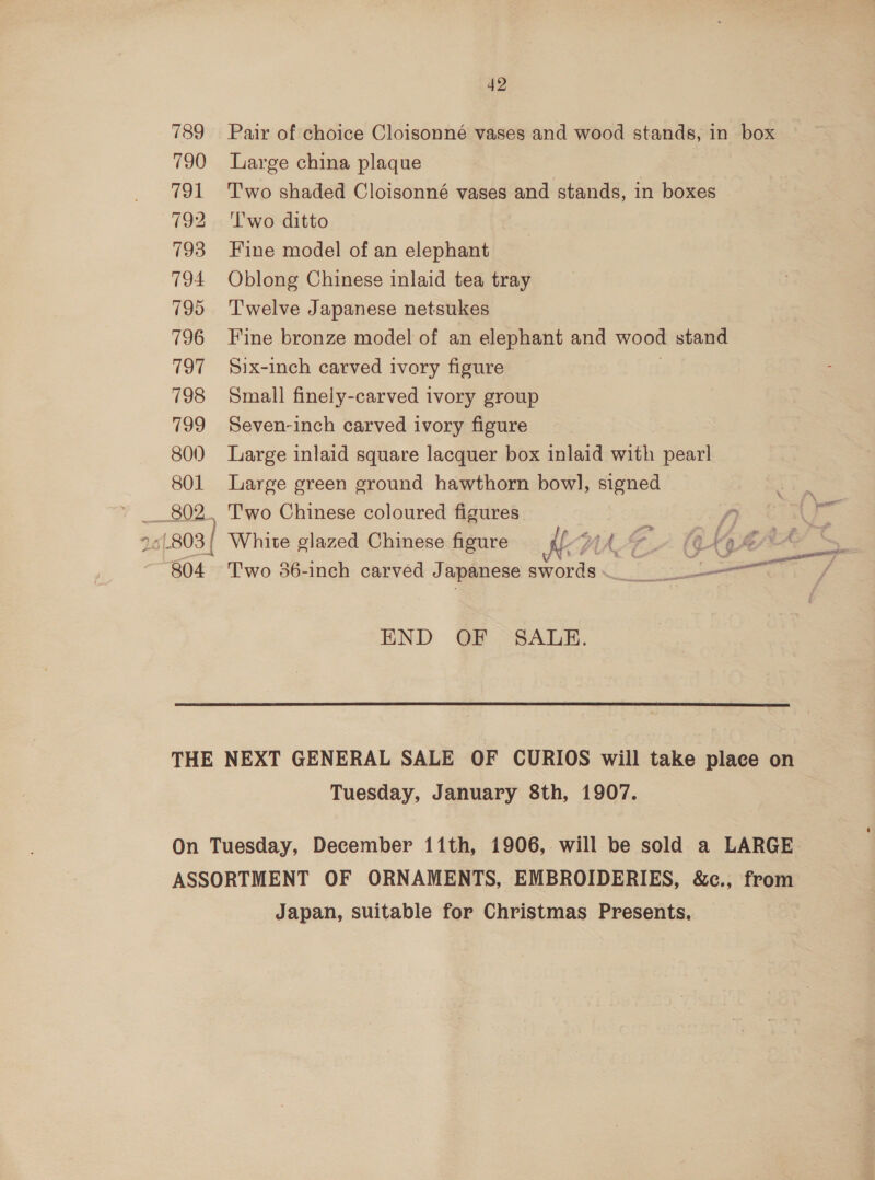 Pair of choice Cloisonné vases and wood stands, in box Large china plaque Two shaded Cloisonné vases and stands, in boxes T'wo ditto Fine model of an elophauen Oblong Chinese inlaid tea tray Twelve Japanese netsukes Fine bronze model of an elephant and wood stand Six-inch carved ivory figure Small finely-carved ivory group Seven-inch carved ivory figure Large inlaid square lacquer box inlaid aeb pearl Large green ground hawthorn bow], signed Two Chinese coloured figures { White glazed Chinese figure if WAT H- (AKE = Beto 36-inch carved J apanese swords <r END GF “SALE.  Tuesday, January 8th, 1907. Japan, suitable for Christmas Presents,