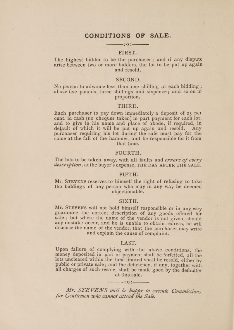 CONDITIONS OF SALE. 203 FIRS: The highest bidder to be the purchaser; and it any dispute arise between two or more bidders, the lot to be put up again and resold. SECOND. No person to advance less than one shilling at each bidding ; above five pounds, three shillings and sixpence; and so on 1n proportion. TAIRD,. Each purchaser to pay down immediately a deposit of 25 per cent. in cash (no cheques taken) in part payment for each lot, and to give in his name and place of abode, if required, in default of which it will be put up again and resold. Any purchaser requiring his lot during the sale must pay for the same at the fall of the hammer, and be responsible for it from that time. FOURTH. The lots to be taken away, with all faults and errors of every description, at the buyer’s expense, THE DAY AFTER THE SALE. FIFTH. Mr. STEVENS reserves to himself the right of refusing to take the biddings of any person who may in any way be deemed objectionable. SIXTH. Mr. STEVENS will not hold himself responsible or in any way guarantee the correct description of any goods offered for sale; but where the name of the vendor is not given, should any mistake occur, and he is unable to obtain redress, he will disclose the name of the vendor, that the purchaser may write and explain the cause of complaint. LAST. Upon failure of complying with the above conditions, the money deposited in part of payment shall be forfeited, all the lots uncleared within the time limited shall be resold, either by public or private sale ; and the deficiency, if any, together with all charges of such resale, shall be made good by the defaulter at this sale.   Mr. STEVENS will be happy to execute Commissions for Gentlemen who cannot attend the Sale.