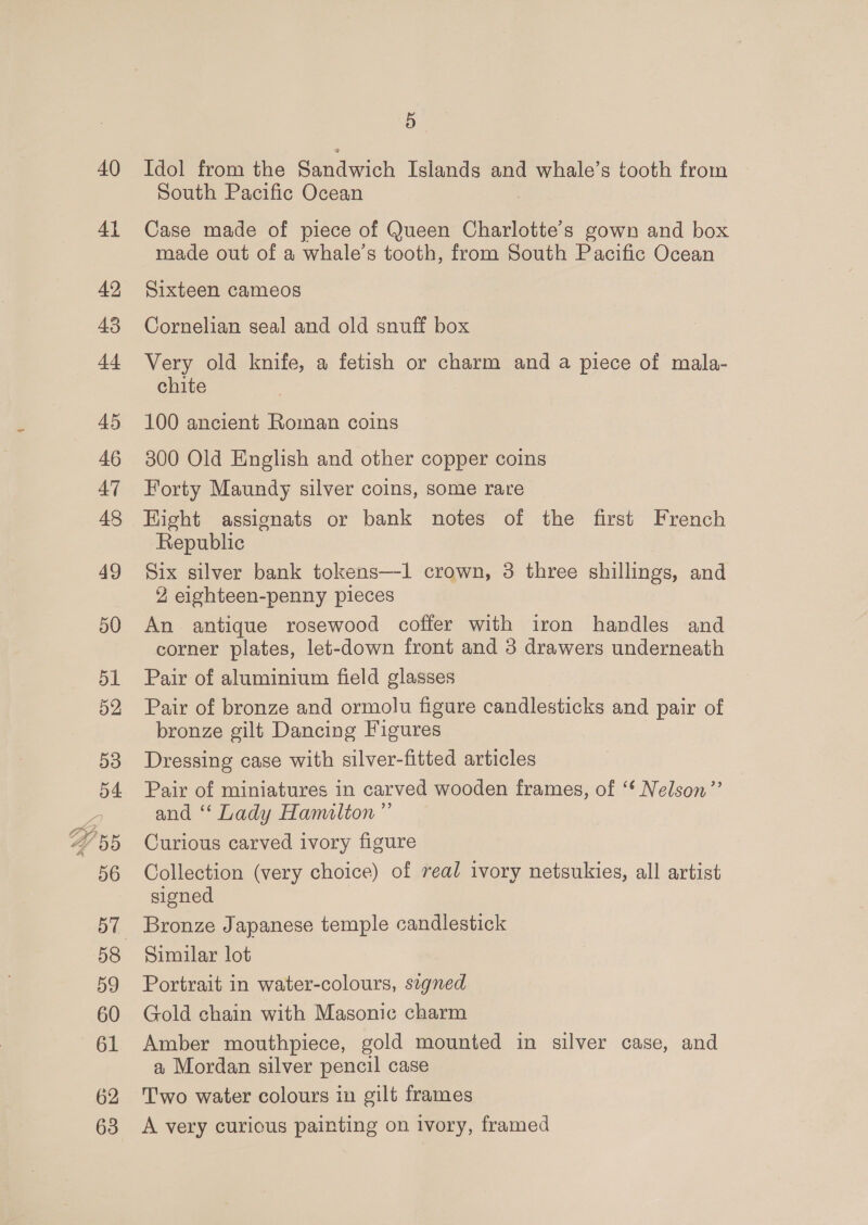 40 41 42 45 44 45 46 47 48 49 50 5 Idol from the Srmadwick Islands and whale’s tooth from South Pacific Ocean Case made of piece of Queen Charlotte's gown and box made out of a whale’s tooth, from South Pacific Ocean Sixteen cameos Cornelian seal and old snuff box Very old knife, a fetish or charm and a piece of mala- chite 100 ancient Roman coins 300 Old English and other copper coins Forty Maundy silver coins, some rare Hight assignats or bank notes of the first French Republic Six silver bank tokens—1 crown, 3 three shillings, and 2 eighteen-penny pieces An antique rosewood coffer with iron handles and corner plates, let-down front and 3 drawers underneath Pair of aluminium field glasses Pair of bronze and ormolu figure candlesticks and pair of bronze gilt Dancing Figures Dressing case with silver-fitted articles Pair of miniatures in carved wooden frames, of ‘* Nelson’’ and ‘“‘ Lady Hamilton ”’ Curious carved ivory figure Collection (very choice) of veal ivory netsukies, all artist signed Bronze Japanese temple candlestick Similar lot Portrait in water-colours, signed Gold chain with Masonic charm Amber mouthpiece, gold mounted in silver case, and a Mordan silver pencil case Two water colours in gilt frames A very curious painting on ivory, framed