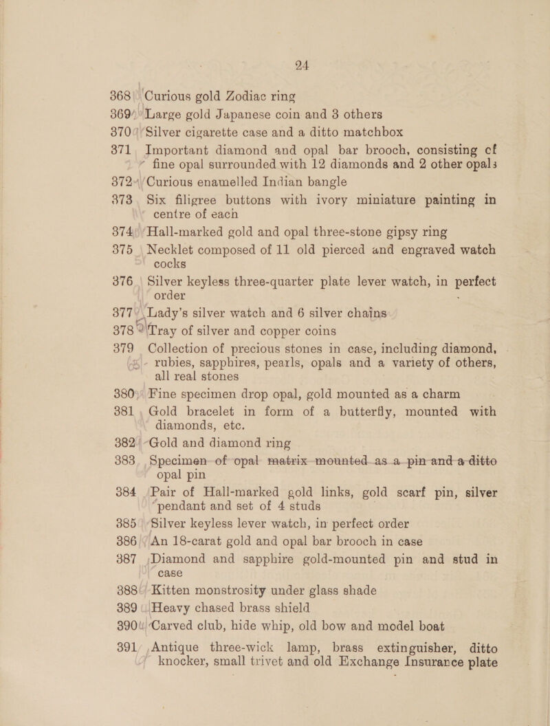 068 ov 73 374 375 376 U7 24 Large gold Japanese coin and 3 others Silver cigarette case and a ditto matchbox Important diamond and opal bar brooch, consisting cf * fine opal surrounded with 12 diamonds and 2 other opals ‘Curious enamelled Indian bangle Six filigree buttons with ivory miniature painting in ' centre of each ‘Hall-marked gold and opal three-stone gipsy ring Necklet composed of 11 old pierced and engraved watch ~ cocks Silver keyless three-quarter plate lever watch, in oat order » Lady’ s silver watch and 6 silver chains 379 381 383 384 385 386 387 389 390 li) 391 Collection of precious stones in case, including diamond, all real stones Fine specimen drop opal, gold mounted as a charm Gold bracelet in form of a butterfly, mounted with diamonds, etc. “Gold and diamond ring Specimen of opal matrixmounted_as_a—pin- and ditto opal pin Pair of Hall-marked gold links, gold scarf pin, silver “pendant and set of 4 studs Silver keyless lever watch, in perfect order An 18-carat gold and opal bar brooch in case ‘Diamond and sapphire gold-mounted pin and stud in case Kitten monstrosity under glass shade Carved club, hide whip, old bow and model boat pe three-wick lamp, brass extinguisher, ditto knocker, small trivet and old Hixchange Insurance plate