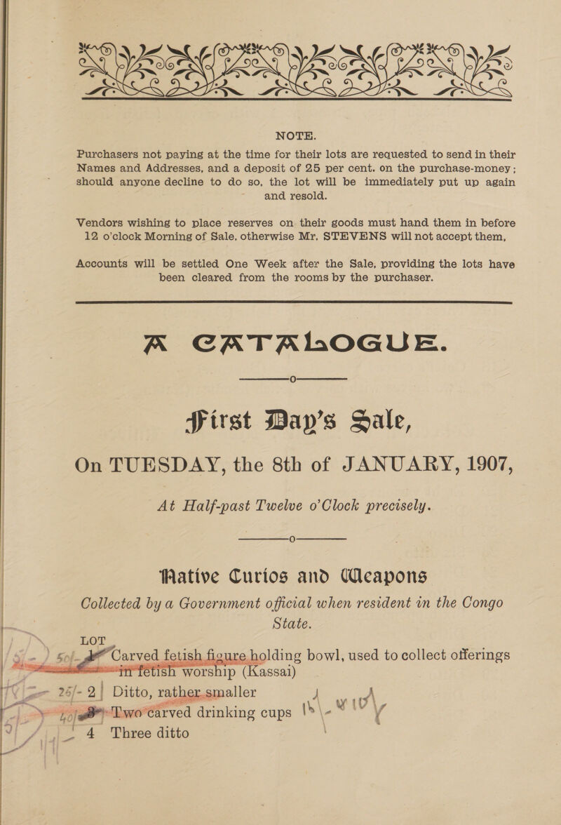 Purchasers not paying at the time for their lots are requested to send in their Names and Addresses, and a deposit of 25 per cent. on the purchase-money; should anyone decline to do so, the lot will be immediately put up again and resold. Vendors wishing to place reserves on their goods must hand them in before 12 o’clock Morning of Sale, otherwise Mr, STEVENS will not accept them, Accounts will be settled One Week after the Sale, providing the lots have been cleared from the rooms by the purchaser.  A CATALOGUE. Oo Pirst Day’s Sale, On TUESDAY, the 8th of JANUARY, 1907, At Half-past Twelve o’ Clock ecciscie WMative Curios and Ueapons Collected by a Government official when resident in the Congo State.  = Ditto, rather.smaller j A eo ‘Two'¢arved drinking cups th\. Wt ' 4 Three ditto
