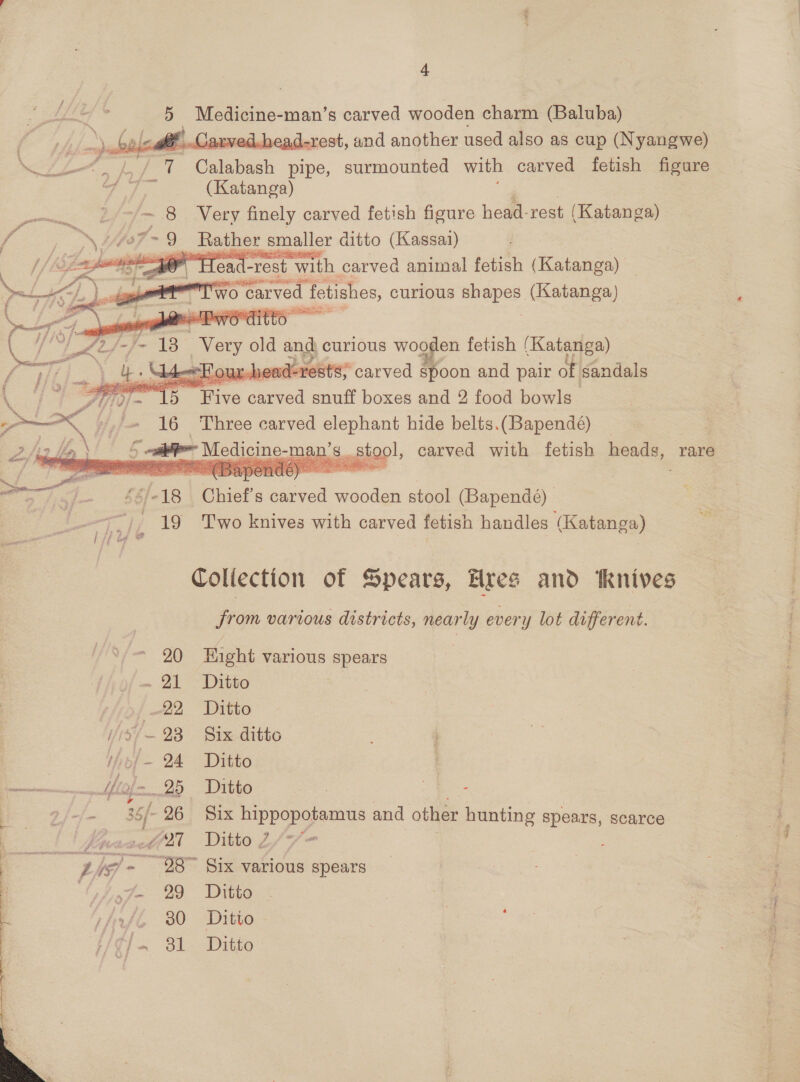 5 | Medicine-man’s carved wooden charm (Baluba) E ead-rest, and another used also as cup (Nyangwe) eT Seah pipe, surmounted with carved fetish figure daw A (Katanga) : = 8. Very finely carved fetish figure hese: rest (Katanga) \ 47&gt; 9 Rather smaller ditto (Kassai) ie TH ea “rest ‘with carved animal fetish (Katanga) fi \ aed ol &lt;&lt;}, eee &gt;earved | fetishes, curious bees. (Katanga) i sc se els See Tee ? vel Daye y ditto one          “s con ‘OUL beac evokes: ‘carved spoon and pair dt Kndals JU 9- Ts | Orin aneed snuff boxes and 2 food bowls” A »,'« 16 Three carved elephant hide belts.(Bapendé)   a \i é ail Medicine-man’s. stool, carved with fetish heads, 1 rare j bbe 18 Chief S ee wooden stool (Bapendé) 19 Two knives with carved fetish handles (Katanga) : e Collection of Spears, Hres and ‘knives jy various districts, neon ever y lot different. 20 Right varlous spears - 21 Ditto ti7o{ 22 Ditto / 79/—- 23 Six. ditto ifizf- 24 Ditto : Uf w- 25 Ditto oak -- 35/- 26 Six hippopotamus and other hunting spears, scarce | fnsacdiil Ditto 2/7 Zis/- 28” Six various spears Of Jo 29 Ditto Atl 30 Ditto HG]. 31 Ditto
