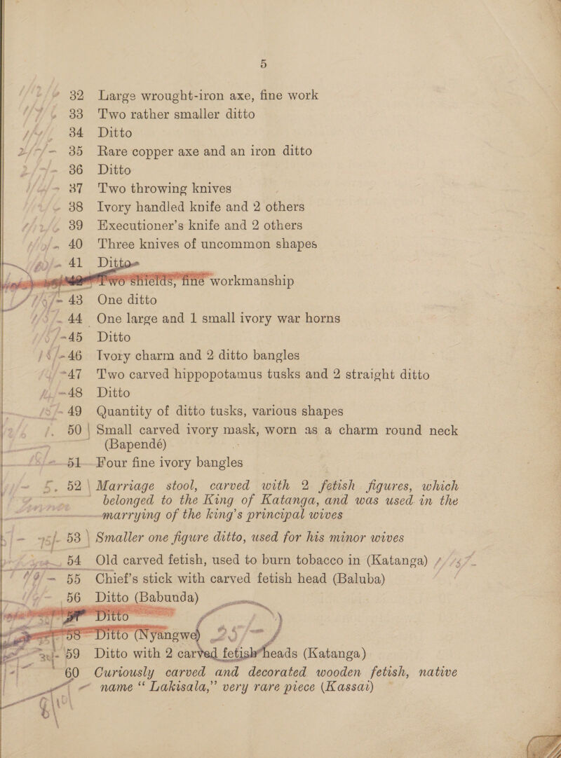 / 45 /§/-46 OY dr! Hf p/m 48 ~ 49 50  wee , “a. Y \\' 6 \ aF oo 5) Large wrought-iron axe, fine work Two rather smaller ditto Ditto Rare copper axe and an iron ditto Ditto Two throwing knives Ivory handled knife and 2 others Executioner’s knife and 2 others Three knives of uncommon shapes   i iSite workmanship One ditto One large and 1 small ivory war horns Ditto Tvory charm and 2 ditto bangles Two carved hippopotamus tusks and 2 straight ditto Ditto Quantity of ditto tusks, various shapes (Bapendé) Four fine ivory bangles carved with 2 fetish figures, which belonged to the King of Katanga, and was used. in the marrying of the king’s principal wives Old carved fetish, used to burn tobacco in (Katanga) / ($7 ~ Chief’s stick with carved fetish head (Baluba)  Curiously carved and decorated wooden fetish, natiwe name ‘‘ Lakisala,” very rare piece (Kassar) ~