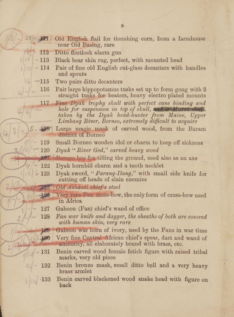 = We, i 2 Efe Pee Old Enehish. flail for threshing corn, from a farmhouse “ - near Old Basing, rare GE FF9Ditto flintlock alarm gun * =113 Black bear skin rug, perfect, with eanten head ~114 Pair of fine old English cut-glass decanters with handles and spouts -115 Two pairs ditto decanters 116 Pair large hippopotamus tusks set up to form gong with 2 straight puis for beaters, heavy electro plated mounts one Diyak trophy skull with perfect cane binding and hols for suspension in top of skull, él Murer taken by the Dyak head-hunter ‘from Maine, Upper a - rye Be fiver, Borneo, extremely difficult to acquire of carved wood, from the Baram    119 Sey Borneo wooden idol or charm to keep off sickness a 120 ee ‘“« River God,” carved heavy wood = ghOT.. Borne efoxtilling the ground, used also as an axe &lt;4) * 122 Dyake | hornbill charm and a tooth necklet  aS v 123 Dyak sword, ‘ Parang-Ilang,” with small side knife a: a eubuine off heads of slain enemies      orn of ivory, used by the Fans in war time ine. CentrabeA frican chief's spear, dart and wand of lace thal “ity, all elaborately bound with brass, etc. _“” J) «181 Benin carved wood female fetish figure with raised tribal - marks, very old piece - 132 Benin bronze mask, small ditto bell and a very heavy brass’ armlet 133 Benin carved blackened wood snake head with 1 figure on back |