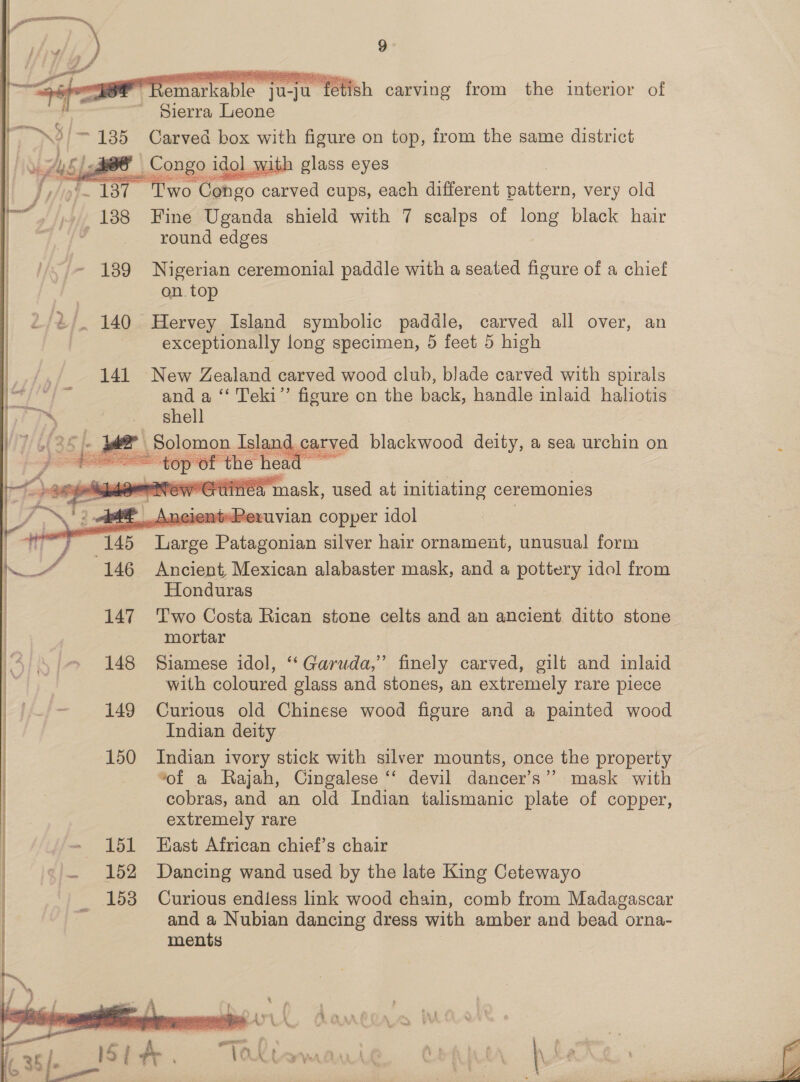  Remarkable ju-ju fetish carving from the interior of Sierra Leone NS 3/185 Carved box with figure on top, from the same district UAL 5 | dee Congo idol with glass eyes wo Congo carved cups, each different Batters, very old : 138 Fine Uganda shield with 7 scalps of long black hair : round edges   139 Nigerian ceremonial paddle with a seated figure of a chief on. top 2/2/. 140 Hervey Island symbolic paddle, carved all over, an exceptionally long specimen, 5 feet 5 high 141 New Zealand carved wood club, blade carved with spirals | and a ‘‘ Teki”’ figure on the back, handle inlaid haliotis ™~ -. ghell gi wer Solomon Island carved blackwood deity, a sea urchin on fi ea: the sis ee po Naber tinea mask, used at initiating ceremonies _.AneientePevuvian copper idol | 145 Paes Pager an silver hair ornament, unusual form 146 Ancient, Mexican alabaster mask, and a pottery idol from Honduras 147 Two Costa Rican stone celts and an ancient ditto stone mortar 148 Siamese idol, “Garuda,” finely carved, gilt and inlaid with coloured glass and stones, an extremely rare piece 149 Curious old Chinese wood figure and a painted wood Indian deity 150 Indian ivory stick with silver mounts, once the property “of a Rajah, Cingalese ‘‘ devil dancer’s”’ mask with cobras, and an old Indian talismanic plate of copper, extremely rare 151 East African chief’s chair    