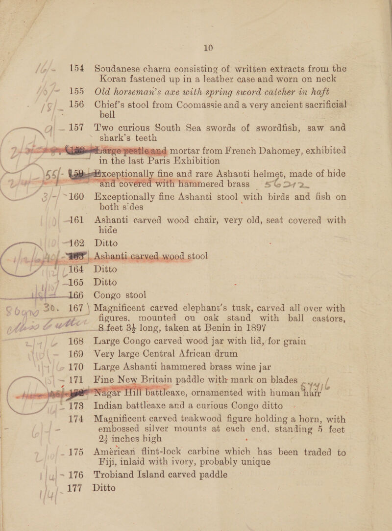    wilvarge pesticand mortar from eenat Dationes. exhibited in aie ey Pome Exhibition | 2 ixceptionall ‘a fine and rare Ashanti helmet, made of hide ~“and covered with hammered brass SG272_ = -/ ~ 160 Exceptionally fine Ashanti stool with birds and fish on  both sides 161 Ashanti carved wood chair, very old, seat covered with hide eat Va “162 Ditto oHashe 28 -Ashanti.carved.wood stool Page| 164 Ditto ee” “165 Ditto  6 Congo stool ' ~ , 30. - 167 \ Magnificent carved elephant’s tusk, eee all over with WO Ung? ye figures, mounted on oak stand with bail castors, (i229 ow 4 wv _8 feet 34 long, taken at Benin in 189% ant | &amp; “168 ae Congo carved wood jar with lid, for grain 169 Very large Central African drum . ‘4 170 Large Ashanti hammered brass wine jar ey I ae &gt; Av ‘Hine New Britain paddle with mark on blades eid arr NN: ear Hill battleaxe, ornamented with his web. st 8 Indian battleaxe and a curious Congo ditto 174 Magnificent carved teakwood figure holding a horn, with embossed silver mounts at each end, pie iiss feet 94 inches high : 175 Américan flint- lock carbine which ee eae traded to — Fiji, inlaid with ivory, probably unique ',~ 176 Trobiand Island carved paddle det lt tte / jl 