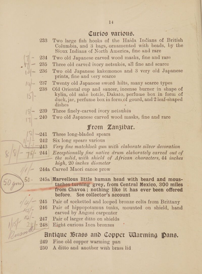 oa Curios various. 233 Two large fish hooks of the Haida Indians of British Columbia, and 3 bags,.ornamented with beads, by the Sioux Indians of North America, fine and rare 234 Two old Japanese carved wood masks, fine and rare 235 Three old carved ivory netsukés, all fine and scarce 236 Two old Japanese kakemonos and 3 very old Japanese prints, fine and very scarce 237 ‘Twenty old Japanese sword hilts, many scarce types 238 Old Oriental cup and saucer, incense burner in shape of kylin, old saké bottle, Dakato, perfume box in form of duck, jar, perfume box in form of gourd, and 2 leaf-shaped dishes 239 Three finely-carved ivory noteakes Fron Zanzibar. ——™ x . Bs 14 Ds >  942 Six long spears various _— the solid, with shield of African characters, 44 inches high, 20 inches diameter 244a Carved Maori canoe prow   245a, | ees little human head with beard and mous- essturning grey, from Central Mexico, 300 miles ‘from pees nothing like it has ever been offered before. See collector's account  946 Pair of hippopotamus tusks, mounted on shield, hand carved by Angoni carpenter ~ 247 Pair of larger ditto on shields Hntique Brass and Copper Warming Pans. 249 Fine old copper warming pan 250 A ditto and another with brass lid.