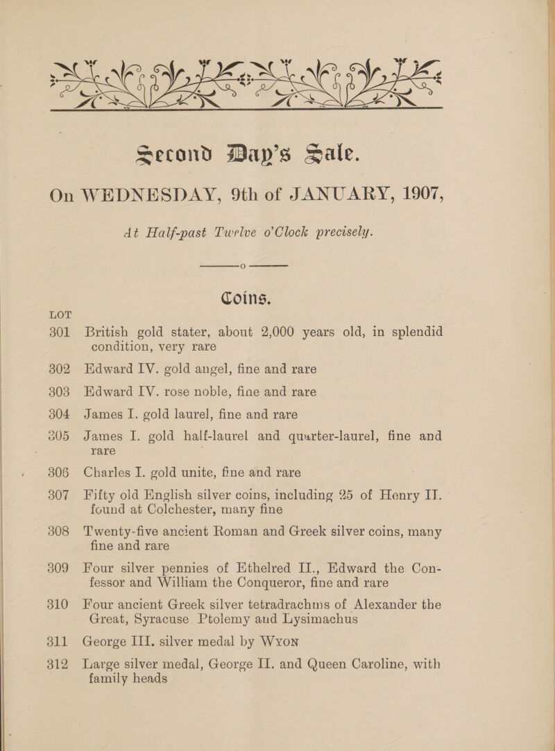  LOT 301 502 303 004 505 306 307 308 309 310 dll ol2 dt Half-past Twelve o’Clock precisely.   O Coins, British gold stater, about 2,000 years old, in splendid condition, very rare Edward IV. gold angel, fine and rare Edward LY. rose noble, fine and rare James I. gold laurel, fine and rare James I. gold half-laurel and quurter-laurel, fine and rare Charles I. gold unite, fine and rare Fifty old English silver coins, including 25 of Henry IT. — found at Colchester, many fine Twenty-five ancient Roman and Greek silver coins, many fine and rare Four silver pennies of Ethelred II., Edward the Con- fessor and William the Conqueror, fine and rare Four ancient Greek silver tetradrachms of Alexander the Great, Syracuse. Ptolemy aud Lysimachus George III. silver medal by Wyon Large silver medal, George II. and Queen Caroline, with family heads
