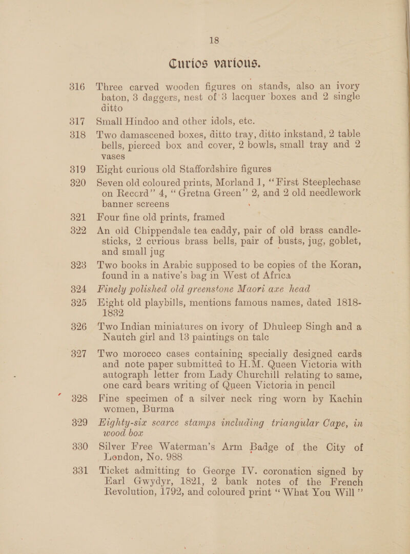 d16 317 318 319 320 321 322 323 324 325 326 327 328 18 Curios various. Three carved wooden figures on stands, also an ivory baton, 8 daggers, nest of'3 lacquer boxes and 2 single ditto Small Hindoo and other idols, etc. Two damascened boxes, ditto tray, ditto inkstand, 2 table bells, pierced box and cover, 2 bowls, small tray and 2 vases Hight curious old Staffordshire figures Seven old coloured prints, Morland J, ‘‘ First Steeplechase on Record” 4, “ Gretna Green”’ 2, and 2 old needlework banner screens . Four fine old prints, framed An old Chippendale tea caddy, pair of old brass candle- sticks, 2 cvrious brass bells, pair of busts, jug, goblet, and small jug Two books in Arabic supposed to be copies of the Koran, found in a native’s bag in West of Africa Finely polished old greenstone Maori axe head — Eight old playbills, mentions famous names, dated 1818- 1832 | Two Indian miniatures on ivory of Dhuleep Singh and a Nauich girl and 13 paintings on talc Two morocco cases containing specially designed cards and note paper submitted to H.M. Queen Victoria with autograph letter from Lady Churchill relating to same, one card bears writing of Queen Victoria in pencil Fine specimen of a silver neck ring worn by Kachin women, Burma . Highty-siz scarce stamps including triangular Cape, in wood box : Silver Free Waterman’s Arm Badge of the City of Jiondon, No. 988 Ticket admitting to George IV. coronation signed by Karl. Gwydyr, 1821, 2 bank notes of the French Revolution, 1792, and coloured print “What You Will”