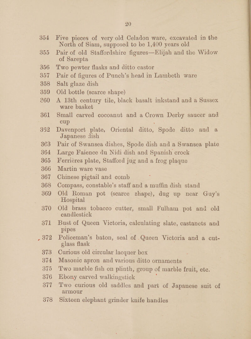 304 350 356 357 358 009 260 361 352 363 O64 365 066 367 068 369 ov0 ovl 372 373 O74 oo 316 ot7 378 20 Five pieces of very old Celadon ware, excavated in the North of Siam, supposed to be 1,400 years old Pair of old Staffordshire figures—Elijah and the Widow of Sarepta Two pewter flasks and ditto castor Pair of figures of Punch’s head in Lambeth ware Salt glaze dish Old bottle (scarce shape) A 138th century tile, black basalt inkstand and a Sussex ware basket Small carved cocoanut and a Crown Derby saucer and cup Davenport plate, Oriental ditto, Spode ditto and a Japanese dish Pair of Swansea dishes, Spode dish and a Swansea plate Large Faience du Nidi dish and Spanish crock Ferriéres plate, Stafford jug and a frog plaque Martin ware vase Chinese pigtail and comb Compass, constable’s staff and a muffin dish stand Old Roman pot (scarce shape), dug up near Guy’s Hospital Old brass tobacco cutter, small Fulham pot and old candlestick Bust of Queen Victoria, calculating ee castanets and pipes Policeman’s baton, seal of . Queen Victoria and a cut- glass flask Curious old circular lacquer box Masonic apron and various ditto ornaments Two marble fish on plinth, group of marble fruit, etc. Ebony carved walkingstick T'wo curious old saddles and part of Tape suit of armour Sixteen elephant grinder knife handles