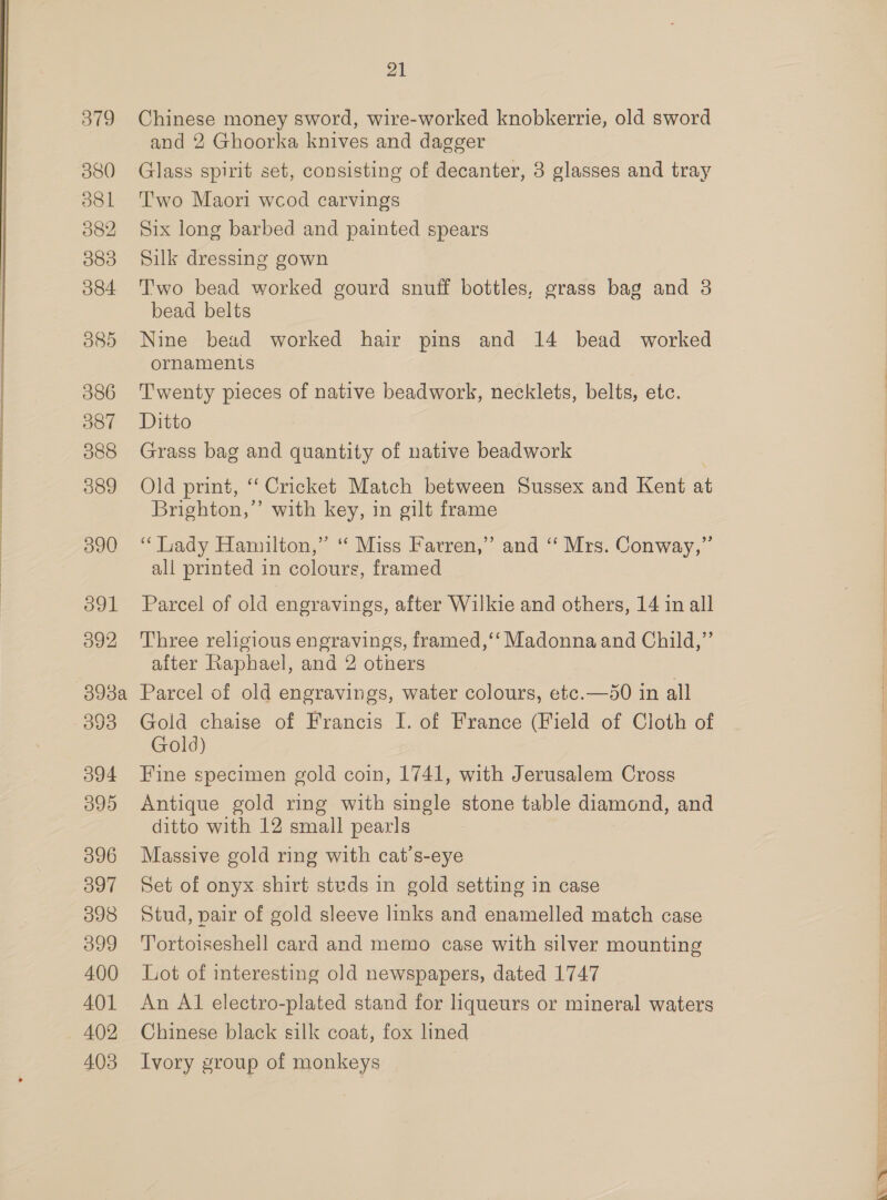 379 380 ol 082 383 084 386 O87 388 389 390 091 392 3958: 393 594 O99 396 397 098 399 400 401 402 403 21 Chinese money sword, wire-worked knobkerrie, old sword and 2 Ghoorka knives and dagger Glass spirit set, consisting of decanter, 3 glasses and tray Two Maori wcod carvings Six long barbed and painted spears Silk dressing gown Two bead worked gourd snuff bottles, grass bag and 3 bead belts Nine bead worked hair pins and 14 bead worked ornaments Twenty pieces of native beadwork, necklets, belts, etc. Ditto Grass bag and quantity of native beadwork Old print, “Cricket Match between Sussex and Kent at Brighton,’’ with key, in gilt frame “ Lady Hamilton,” ‘ Miss Farren,” and “ Mrs. Conway,” all printed in colours, framed Parcel of old engravings, after Wilkie and others, 14 in all Three religious engravings, framed, ‘‘ Madonna and Child,” after Raphael, and 2 others Parcel of old engravings, water colours, etc.—50 in all Gold chaise of Francis I. of France (Field of Cloth of Gold) Fine specimen gold coin, 1741, with Jerusalem Cross Antique gold ring with single stone table diamond, and ditto with 12 small pearls Massive gold ring with cat’s-eye Set of onyx.shirt steds in gold setting in case Stud, pair of gold sleeve links and enamelled match case Tortoiseshell card and memo case with silver mounting Lot of interesting old newspapers, dated 1747 An Al electro-plated stand for liqueurs or mineral waters Chinese black silk coat, fox lined Ivory group of monkeys